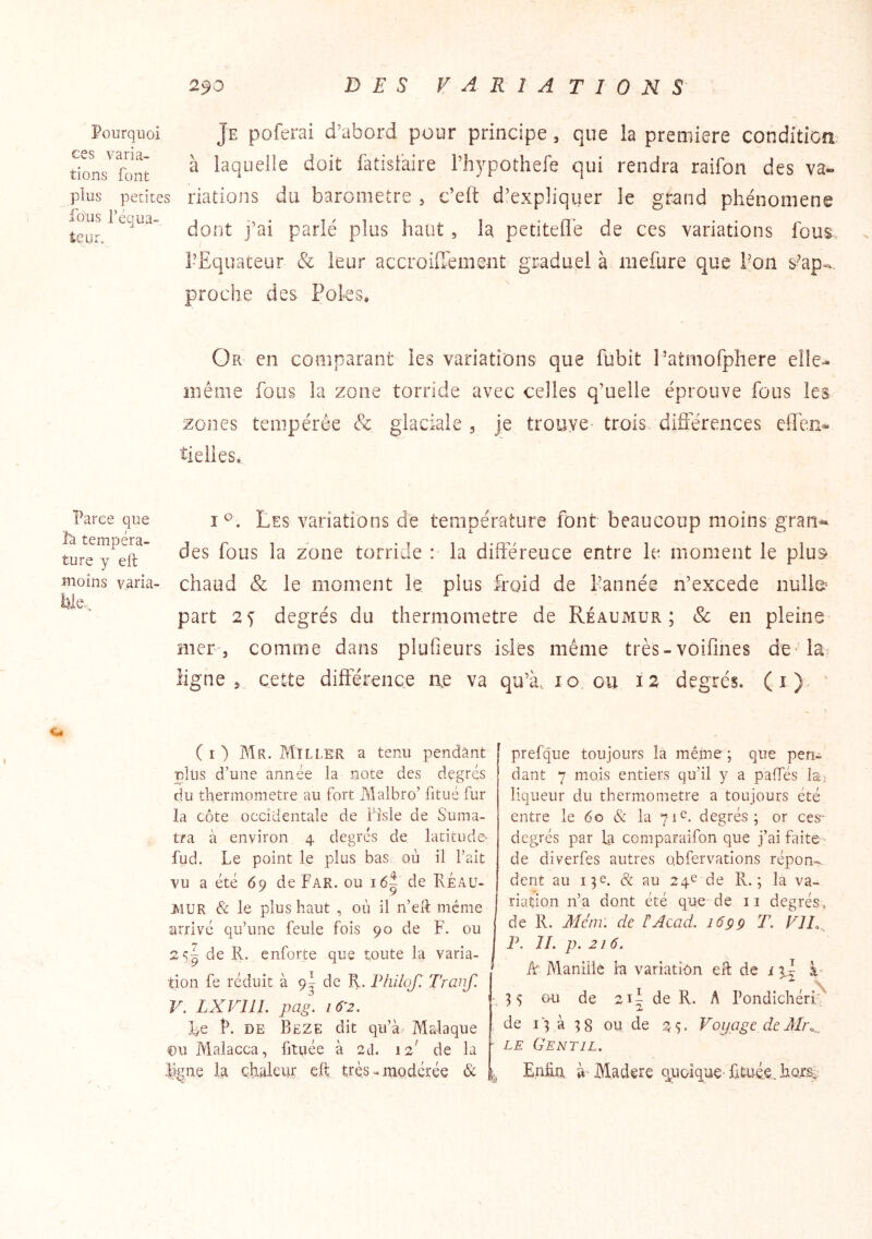 Pourquoi ces varia- tions font plus petites fous l’équa- teur. Je poferai d’abord pour principe, que la première conditioa à laquelle doit làtislaire Thypothefe qui rendra raifon des va- riations du baromètre ^ c’eit d’expliquer le grand phénomène dont j’ai parlé plus haut, la petitefl’e de ces variations fous l-Equateur & leur accroilTement graduel à niefure que l’on s^ap-, proche des Foks, Or en comparant les variations que fubit l’atmofphere elle- même fous la zone torride avec celles q’uelle éprouve fous les zones tempérée & glaciale 3 je trouve- trois difîerences elTcn^ tielies. Parce que ta tempéra- ture y eft moins v,aria- Les variations de température font beaucoup moins gran- des fous la zone torride : la diftereuce entre le moment le plus* chaud & le moment le plus froid de l’année n’excede nuiie^ part degrés du thermomètre de Réaumur ; & en pleine mer-, comme dans plufieurs isolés même très-voifines de* là^ ligne 3 cette différence ae va qu’à. 10 ou 12 degrés, (i)- ' ( I ) Mr. Miller a tenu pendant plus d’une année la note des degrés du thermomètre au fort Malbro’ fitué fur la côte occidentale de fîsle de Suma- tra à environ 4 degrés de latitude- fud. Le point le plus bas où il l’ait vu a été 69 de Far. ou i6| de Reaü- AIUR & le plus haut , où il n’eH même arrivé qu’une feule fois 90 de F. ou 2<;| de R. enforte que toute la varia- tion fe réduit à 9^ de R. Philojl Tranf. V. LXVIIL pag. i6'2. Le P. DE Beze dit qu’à.' Malaque pu Malacca, fitpée à 2cî. 12 de la L^ne la chaleur eft trèsmodérée & prefque toujours la mêine ; que pen- dant 7 mois entiers qu’il y a païïes hi liqueur du thermomètre a toujours été entre le 60 & la 71^. degrés; or ces- degrés par la comparaifon que j’ai Rùte ■■ de diverfes autres obfervatlons répon-. dent au 13e. & au 24^ de R.; la va- riation n’a dont été que de ii degrés, de R. Mcin: de F Acad. 16 g g T. VJI.,^ P. IL p. 216. k Maniiié la variation eH de i yf 35 ou de 21^ de R. A Pondichéri^ de 13 à 38 ou de 25. Voyage de LE Gentil. Enfin à Madere q^uoique'fituéc.hQts..