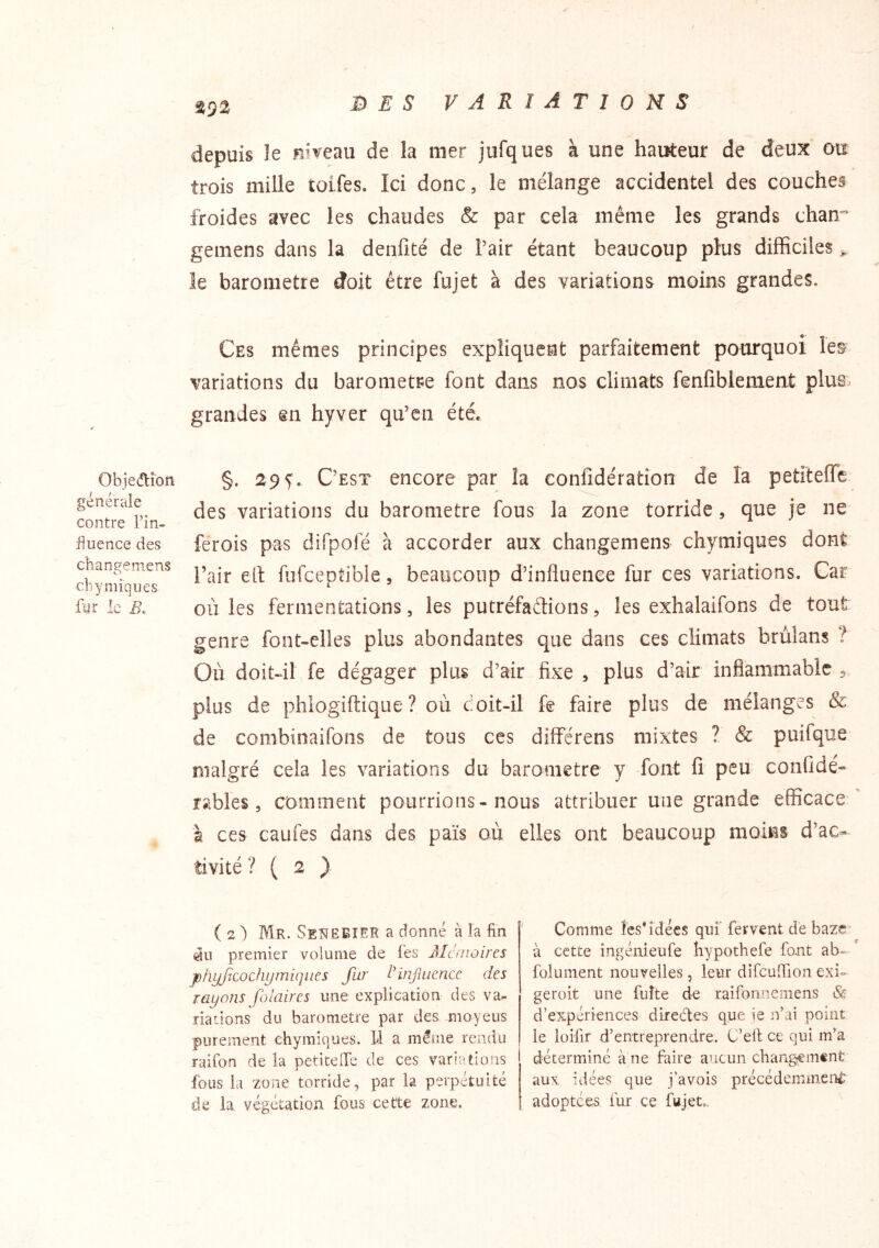 ^92 depuis le niveau de la mer jufques à une hauteur de deux ou trois mille tolfes. Ici donc, le mélange accidentel des couches froides avec les chaudes & par cela même les grands chan” gemens dans la denfité de l’air étant beaucoup plus difficiles ^ le baromètre doit être fujet à des variations moins grandes. Ces mêmes principes expliquent parfaitement pourquoi le& variations du baromètre font dans nos climats fenfiblement plus:- grandes §n hyver qu’en été. Obje(ftion générale contre l’in- fluence des changeniens cbyniiques fur le i?. §. 29 5'. C’est encore par la confîdération de la petiteffe des variations du baromètre fous la zone torride, que je ne ferois pas difpofé à accorder aux changemens chymiques dont l’air eit fufceptible, beaucoup d’influence fur ces variations. Car où les fermentations, les putréfaétions, les exhalaifons de tout genre font-elles plus abondantes que dans ces climats brùlans ? Où doit-il fe dégager plus d’air fixe , plus d’air inflammable j plus de phiogiftique ? où doit-il fe faire plus de mélanges & de combinaifons de tous ces différens mixtes ? & puifque malgré cela les variations du baromètre y font fi peu confidé- rsibles, comment pourrions - nous attribuer une grande efficace à ces caufes dans des païs où elles ont beaucoup moins d’ac- tivité ? ( 2 ) ( 2 ) Mr. SeNëETER a donné à la fin iiu premier volume de les Mc moires pfiyjicochymiqiies fur iHnjluencc des rayons folaircs une explication des va- riations du baromètre par des moyeus purement chymiques. 11 a même rendu raifon de la petitelfe de ces variations fous la zone torride, par la perpétuité de la végétation fous cette zone. Comme les* idées qui'fervent de baze à cette ingénieufe bypothefe font ab- folument nouvelles, leur difcuîlion exi- geroit une fuite de raifonneniens d’expériences diredes que ie n’ai point le loifir d’entreprendre. C’ell ce qui m’a déterminé à ne faire aucun changement aux idées que j’avois précédemment adoptées fur ce fujet..