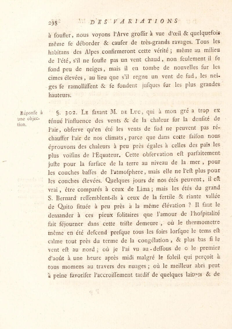 Réponfe à une objec- tion. VARIATIONS à foufler, nous voyons l’Arve groffir à vue d’œil & quelquefois même fe déborder & caufer de très-grands ravages. Tous les habitans des Alpes .confirmeront cette vérité ; même au milieu de rété, s’il ne foufle pas un vent chaud, non feulement il fe fond peu de neiges, mais il en tombe de nouvelles fur les cimes élevées, auTieu que s’il régné un vent de fud, les nei- ges fe ramollilTent & fe fondent jufques fur les plus grandes hauteurs» §. 302. Le favant M. de Luc, qui à mon gré a trop ex téiiué l’influence des vents Sc de la chaleur fur la denlite de l’air, obferve qu’en été les vents de fud ne peuvent pas re- chauffer Pair de nos climats, parce que dans cette faifon nous éprouvons des chaleurs à peu près égales à celles des païs les plus voifins de l’Equateur. Cette obfervation eft parfaitement jufte pour la furface de la terre au niveau de la mer , pour les couches baffes de l’atmofphere, mais elle ne Peft plus pour les couches élevées. Quelques jours de nos étés peuvent, il eff vrai, être comparés à ceux de Lima ; mais les étés du grand S. Bernard reffemblent-ils à ceux de la fertile & riante vallée de Qiiito fituée à peu près a la même élévation ? Il faut le demander à ces pieux folitaires que l’amour de Phofpitalité fait féjourner dans cette trifte demeure , ou le thermomètre mênie en été defcend prefque tous les foirs lorfque le tems eft calme tout près du ternie de la congélation , & plus bas fi le vent eft au nord; où je l’ai vu au-deffous de c le premier d’août à une heure après midi malgré le foleil qui perçoit à tous momens au travers des nuages ; où le meilleur abri peut à peine favorifer l’accroiffemeiit tardif de quelques laitpes & de