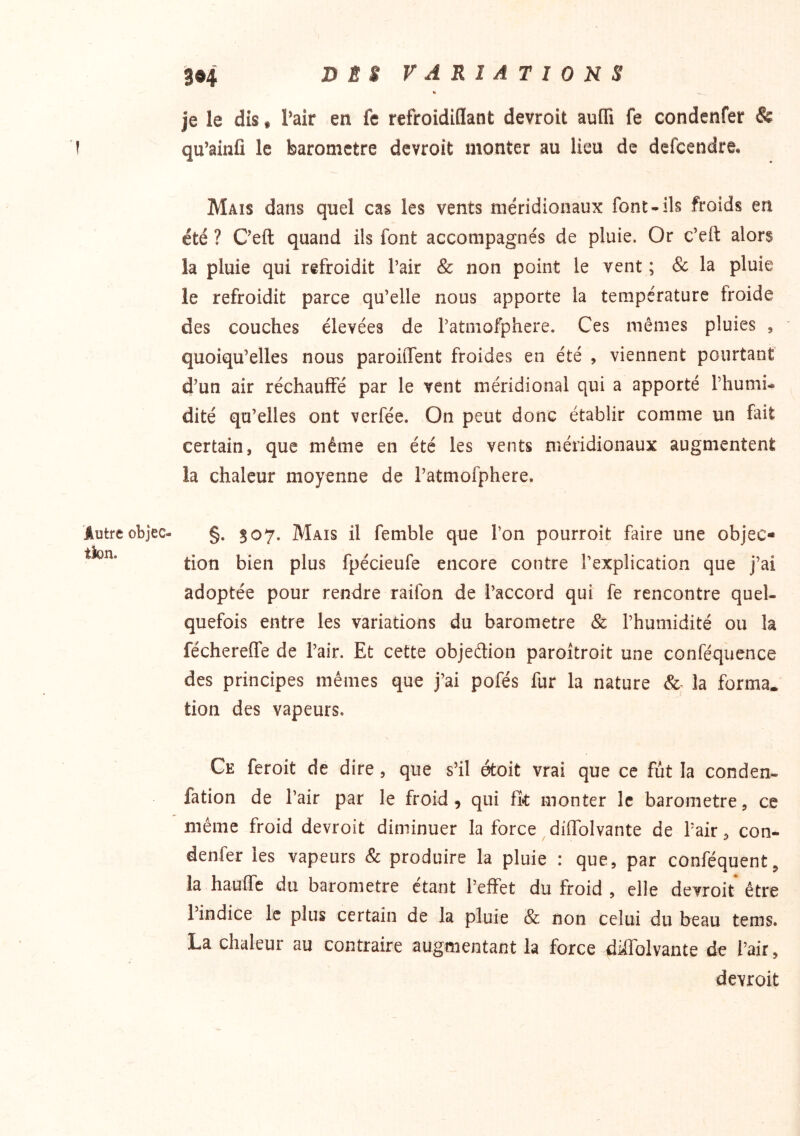 Autre objec- tion. je le dis, Pair en fe refroidiflant devroit auiTi fe condenfer & qu’ainfi le baromètre devroit monter au lieu de defcendre. Mais dans quel cas les vents méridionaux font-ils froids en été ? Ceft quand ils font accompagnés de pluie. Or c’eft alors la pluie qui refroidit Pair & non point le vent ; & la pluie le refroidit parce qu’elle nous apporte la température froide des couches élevées de Patniofphere. Ces mêmes pluies , quoiqu’elles nous paroiiTent froides en été , viennent pourtant d’un air réchauffé par le vent méridional qui a apporté l’humi- dité qu’elles ont verfée. On peut donc établir comme un fait certain, que même en été les vents méridionaux augmentent la chaleur moyenne de l’atmofphere. §. 507. Mais il femble que l’on pourroit faire une objec- tion bien plus fpécieufe encore contre Pexplication que j’ai adoptée pour rendre raifon de l’accord qui fe rencontre quel- quefois entre les variations du baromètre & l’humidité ou la féchereiTe de Pair. Et cette objedion paroîtroit une conféquence des principes mêmes que j’ai pofés fur la nature &- la forma, tion des vapeurs. Ce feroit de dire, que shl étoit vrai que ce fut la conden- fation de Pair par le froid, qui fk monter le baromètre, ce même froid devroit diminuer la force diffolvante de Pair, con- denfer les vapeurs Sc produire la pluie : que, par conféquent, la hauffe du baromètre étant l’effet du froid , elle devroit* être l’indice le plus certain de la pluie & non celui du beau tems. La chaleur au contraire augmentant la force diffolvante de l’air, devroit