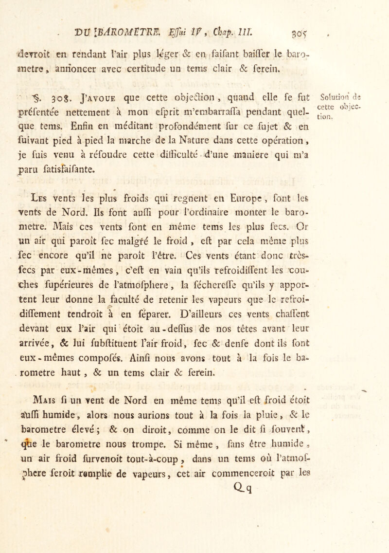 . vu iBAROMETTxE. EJfai ÎŸ, Chp, lîL go‘f dcTroît en rendant Tair plus léger & en faifant bailler le baro» snetre, annoncer avec certitude un tems clair & ferein. 3 O S. J’AVOUE que cette objedion , quand elle fe fut préfcntee nettement à. mon efprit m’embarrafTa pendant quel- que tems. Enfin en méditant profondément fur ce fujet & en fuivant pied à pied la marche de la Nature dans cette opération, je fuis venu à réfoudre cette difficulté ^d’uiie maniéré qui m’a paru fatisfaifante. Les vents les plus froids qui régnent en Europe, font îei vents de Nord. Iis font auffi pour l’ordinaire monter le baro- mètre. Mais CCS vents font en même tems les plus fecs. Or un air qui paroît fec malgré le froid , eft par cela même plus . fec encore qu’il ne paroit l’être. Ces vents étant donc très- fecs par eux-mêmes, c’eft en vain qu’ils tefroidiffent les 'cou- ches fupérieures de ratmofphere, la féchereffe qu’ils y appor- tent leur donne la faculté de retenir les vapeurs que le refroi* dilTemenÊ tcndroit à en féparer. D’ailleurs ces vents chaflfent devant eux l’air qui étoit au-deffus de nos têtes avant leur arrivée, & lui fubftituent l’air froid, fec & denfe dont ils font eux-memes compofés. Ainfi nous avons tout à la fois le ba- . rometre haut , & un tems clair & fereiiii • Mais fi un vent de Nord en même tems qu’il eft froid étoit atidî humide, alors nous aurions tout à la fois la pluie, & le baromètre élevé ; & on diroit, comme on le dit fi fouvent, qîie le baromètre nous trompe. Si même , fans être humide , un air froid furvenoit tout-à-coup? dans un tems où l’atmof- .Dhcre feroit tiniplie de vapeurs, cet air commenceroit par les Q-q Solution de cette objec- tion.