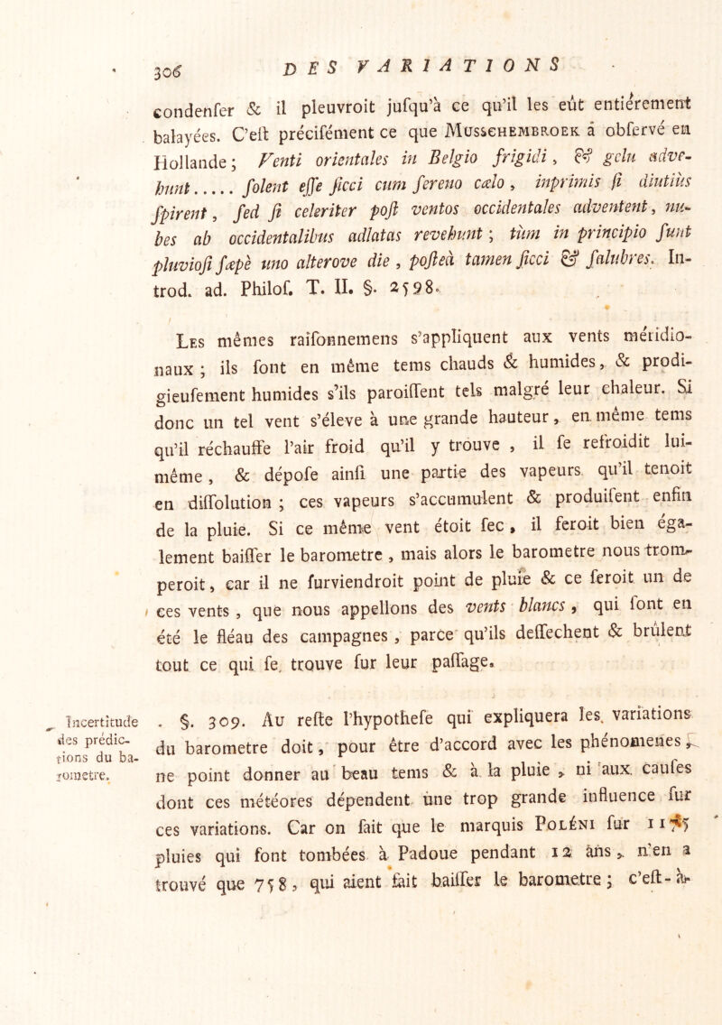 4 Incertitude des prédic- tions du ba- ïüinetre. 30^ DES VARIATIONS condenfer & il pleuvroit jufqu’à ce qu’il les eût entierenietrt balayées. C’elt précifément ce que Mosschembroek â obfervé eu Hollande ; Fenti orientales in Belgio frîgidi, & gela adve- }nmt Soient effe ficci cum ferem cdo , inprimis Çt diutiùs fpirent, fed fi cekriter pofi ventes occidentales adventent, nu- bes ab occidentalihus adlatas revehimt ; tùm in principio funt pluviofi jetpè uno alterove die , poflea tanien ficci & falubiCs. Iii- trod. ad. Philof. T. U. §• 2598» / ’ Les mêmes raîfatmemens s’appliquent aux vents méridio- naux ; ils font en même tems chauds & humides, & prodU gieufement humides s’ils paroiffent tels malgré leur chaleur. Si donc un tel vent s’élève à une grande hauteur, eu meme tems qu’il réchauffe l’air froid qu’il y trouve , il fe refroidit lui- même , & dépofe ainfi une partie des vapeurs, qu’il tenoit en diffolution \ ces vapeurs s’accumulent & produifent -enfin de la pluie. Si ce niême'\ vent étoit fec , il feroit bien éga- lement baiffer le baromètre , mais alors le baromètre noustronv peroit, car il ne furviendroit point de pluie & ce feroit un de I ces vents , que nous appelions des vents blancs , qui font en été le fléau des campagnes, parce' qu’ils deffechent & brûlent tout ce qui fe, trouve fur leur paffage» . §. 309. Au refte l’hypothefe qui expliquera les. variations du baromètre doitpour être d’accord avec les phenomenes ne point donner au beau tems & à. la pluie > ni aux. caufes dont ces météores dépendent ùne trop grande influence lur ces variations. Car on fait que le marquis Poléni fur pluies qui font tombées- à Padoue pendant la ans,, nen a
