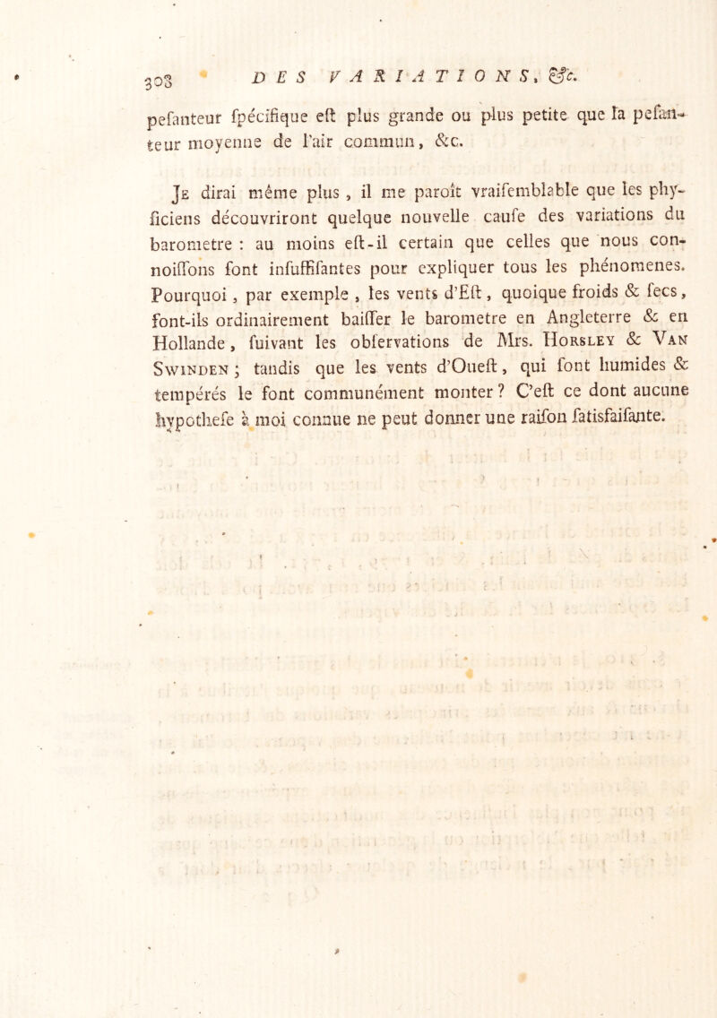 303 pefanteur fpécifique ef!: plus grande ou plus petite que Ta pefen«* teur moyenne de Tair comiiiiin, &c. Je dirai même plus , il me paroît vraifemblable que les phy- ficiens découvriront quelque nouvelle caufe des variations du baromètre : au moins eft-il certain que celles que nous con- noiffons font infuffifantes pour expliquer tous les phénomènes* Pourquoi, par exemple , les vents d’Ërt, quoique froids & fecs, font-ils ordinairement baiffer le baromètre en Angleterre & en Hollande, fuivant les obfervations de Mrs. Horsley & Van SwiNDEN ; tandis que les vents d’Oueft, qui font humides & tempérés le font communément monter ? Ceft ce dont aucune liypothefe à moi connue ne peut donner une raifon fatisfaifante.
