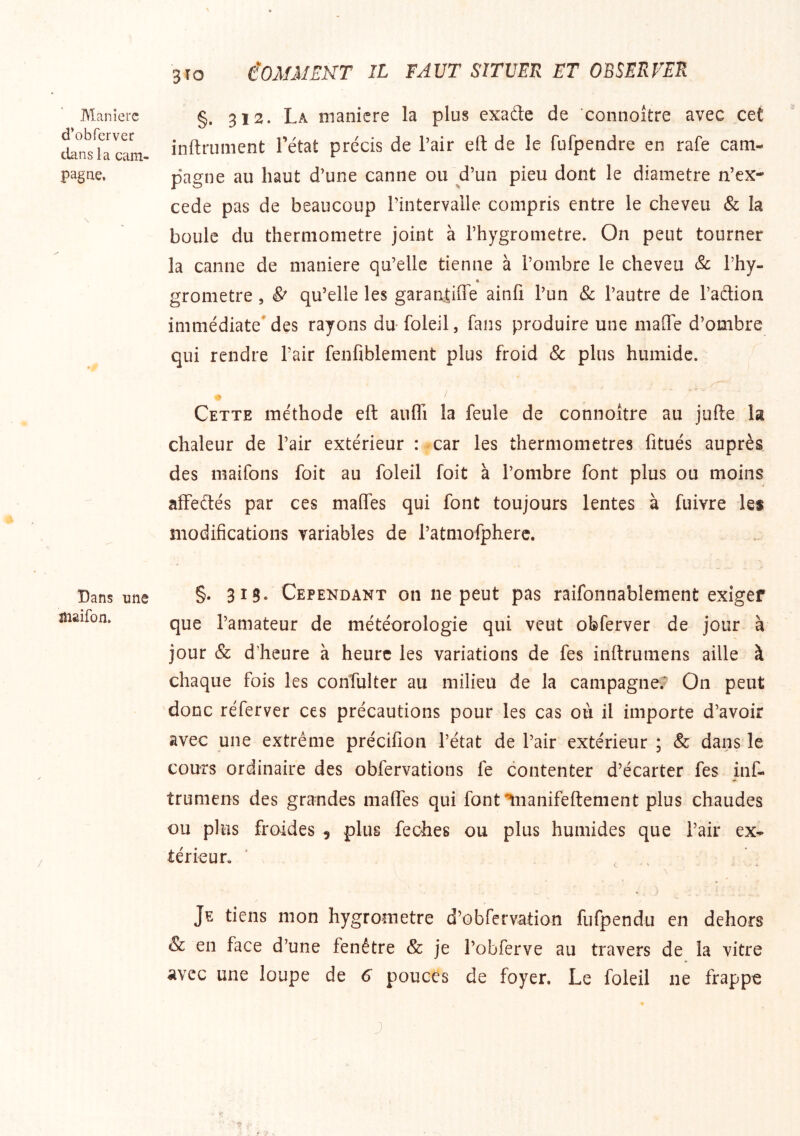Manière d’obferver clans la cam- pagne. \ Dans une îiiaifon. 310 iOMiMEKT IL FAUT SITUER ET OBSERVER §. 312. La nianicre la plus exade de connoître avec cet inftrument l’état précis de l’air eft de le fufpendre en rafe cam- pagne au haut d’une canne ou d’un pieu dont le diamètre n’ex- cede pas de beaucoup l’intervalle compris entre le cheveu & la boule du thermomètre joint à l’hygrometre. On peut tourner la canne de maniéré qu’elle tienne à l’ombre le cheveu Sc l’hy- • grometre , & qu’elle les garaniiffe ainfi l’un Sc l’autre de l’aclion immédiate* des rayons du foleil, fans produire une malTe d’ombre qui rendre l’air fenfiblement plus froid & plus humide. Cette méthode eft aufli la feule de connoître au jufte la chaleur de l’air extérieur : car les thermomètres fitués auprès des maifons foit au foleil foit à l’ombre font plus ou moins affeétés par ces mafles qui font toujours lentes à fuivre les naodifications variables de l’atmofpherc. §. 313. Cependant on ne peut pas raifonnablement exiger que l’amateur de météorologie qui veut obferver de jour à jour & d’heure à heure les variations de fes inftrumens aille à chaque fois les conîulter au milieu de la campagne? On peut 'donc réferver ces précautions pour les cas où il importe d’avoir avec une extrême précifion l’état de l’air extérieur ; & dans le cours ordinaire des obfervations fe contenter d’écarter fes inf- trumens des grandes maftes qui font ^nanifeftement plus chaudes ou plus froides , plus feches ou plus humides que l’air ex- térieur. ■ , , Je tiens mon hygromètre d’obfervation fufpendu en dehors & en face d’une fenêtre & je l’obferve au travers de la vitre avec une loupe de 6 pouces de foyer. Le foleil ne frappe J