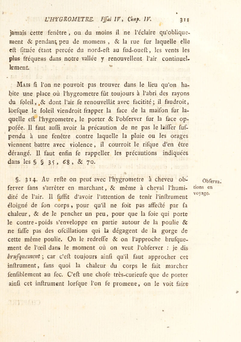 jamais cette fenêtre , ou du moins il ne l’éclaire qu’oblique- ment & pendanl^ peu de momens , & la rue fur laquelle elle clt^ fituée étant percée du nord-eft au fud-oueft, les vents les plus firéquens dans notre vallée y renouvellent l’air continuel le ment r > r ' Mais fi l’on ne pouvoit pas trouver dans le lieu qu’on ha- bite une place où l’hygrometre fut toujours à l’abri des rayons du foleil5^& dont l’air fe renouvellât avec facitité ; il faudroit^ lôrfque le foleil viendroit frapper la face de la maifon fur la- quelle eft l’hygrometre, le porter & l’obfcrver fur la face op- pofée. Il faut aufïï. avoir la précaution de ne pas le laiffer fuf- pendu à une fenêtre contre laquelle la pluie ou les orages viennent battre avec violence, il courroit le rifque d’en être dérangé. 11 faut enfin fe rappeller les précautions indiquées dans les § § 3 i ^ & 70. h §. 314. Au refie on peut avec l’hygrometre à cheveu ob- ferver fans s’arrêter en marchant, & même à cheval l’humi- * dité de l’air. 11 fuffit d’avoir l’attention de tenir l’infirument I éloigné de fon corps, pour qu’il ne foit pas affecté par fa chaleur, & de îe pencher un peu, pour que la foie qui porte le contre-poids s’enveloppe en partie autour de la poulie & ne faffe pas des ofcillations qui la dégagent de la gorge de cette même poulie. On le redreffe & on l’approche brufque- ment de l’oeil dans le moment où on veut l’obferver : je dis brufquement ; car c’eft toujours ainfi qu’il faut approcher cet inftrument, fans quoi la chaleur du corps le fait marcher fenfiblement au fec. C’eft une chofe très-curieufe que de porter ainû cet inftrument lorfque l’on fe promene, on le voit fakg Obferva^J tions en voyage.