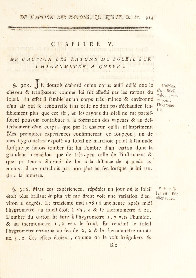 CHAPITRE V. DE VACTION DES RATONS DU SOLEIL SUR L'HTGRüMErRE A CHEVEU. §• 3 If' Je doutois d’abord qu’un corps auffi délié que le cheveu 8c tranfpareiit comme lui fut affedé par les rayons du foleiL En effet il femble qu’un corps très-mince & environné d’un air qui fe renouvelle fans celle ne doit pas s’échauffer fen- fiblement plus que cet air , & les rayons du foleil ne me paroif- foient pouvoir contribuer à la formation des vapeurs & au def- féchement d’un corps, que par la chaleur qu’ils lui impriment. Mes premières expériences confirmèrent ce foupçon ; un de mes hygromètres expofé au foleil ne marchoit point à l’humide lorfque je faifois tomber fur lui l’ombre d’un carton dont la grandeur n’excédoit que de très-peu celle de l’inftrument Sc que je tenois éloigné de lui à la diftance de 4 pieds au moins : il ne marchoit pas non plus au fec lorfque je lui ren- dois la lumière. V §. 316*. Mais ces expériences, répétées un jour où le foleil étoit plus brillant 8c plus vif me firent voir une variation d’en- viron 2 degrés. Le treizième mai 1781 à une heure après midi l’hygrometre au foleil étoit à 6’3 , 3 & le thermomètre à 21, L’ombre du carton fît faire à l’hygrometre i , 7 vers l’humide, & au thermomètre t , 3 vers le froid. En rendant le foleil l’hygrometre retourna au fec de 2,2 8c le thermomètre monta da 3 , 2. Ces effets étoient, comme on le voit irréguliers & R r L’ac^ioa d’un foieil pâle n’affec te point l’hygrome- tre. Mais un fb- leil vif le fait aller au fec.