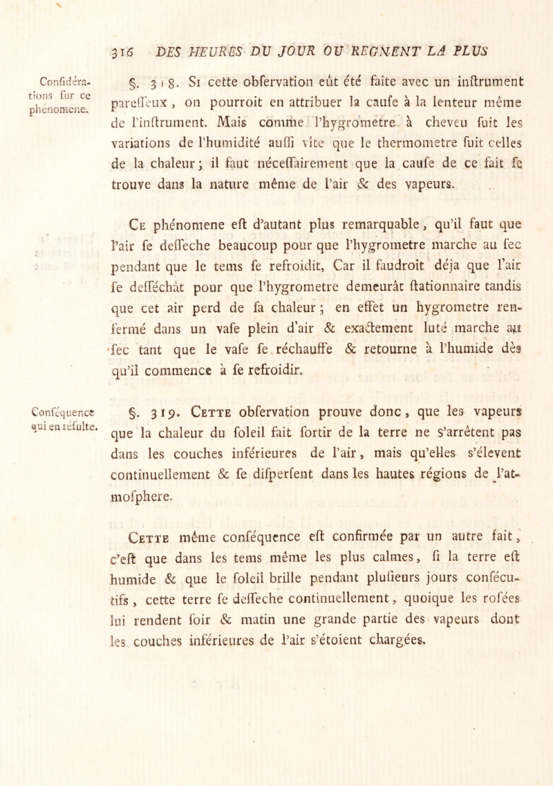 Confidéra- tians fur ce phénomène-. Conféquence en réfulte. 516 DES muUES DV JOUR OU REGNENT LA PLUS §. 3 ( 8» Si cette obfervation eut été faite avec un initrument pareffeux , ou pourroit en attribuer la caufe à la lenteur même de rinftrument. Mais comme riiygrometre à cheveu fuit les variations de rhumidité aufli vite que le thermomètre fuit celles de la chaleur; il faut néceffairement que la.caufe de ce fait fe trouve dans la nature même de l’air & des vapeurs. Ce phénomène efl d’autant plus remarquable, qu’il faut que l’air fe defleche beaucoup pour que i’hygroinetre marche au fec pendant que le tenis fe refroidit, Car il faudroit déjà que l’air fe delTéchât pour que l’hygrometre demeurât ftationnaire tandis que cet air perd de fa chaleur ; en effet un hygromètre ren- fermé dans un vafe plein d’air & exaélement lu té marche ap fec tant que le vafe fe.réchauffe & retourne à l’humide dès qu’il commence à fe refroidir» §. 319. Cette obfervation prouve donc, que les vapeurs que la chaleur du foleil fait fortir de la terre ne s’arrêtent pas dans les couches inférieures de l’air, mais qu’elles s’élèvent continuellement & fe difperfent dans les hautes régions de l’at^ mofphereo Cette même conféqucnce eft confirmée par un autre fait ^ c^eft que dans les tems même les plus calmes, fi la terre eft humide & que le foleil brille pendant plufieurs jours confécu- tifs , cette terre fe deffeche continuellement, quoique les rofées lui rendent foir & matin une grande partie des. vapeurs dont les. couches inférieures de l’air s’étoient chargées*