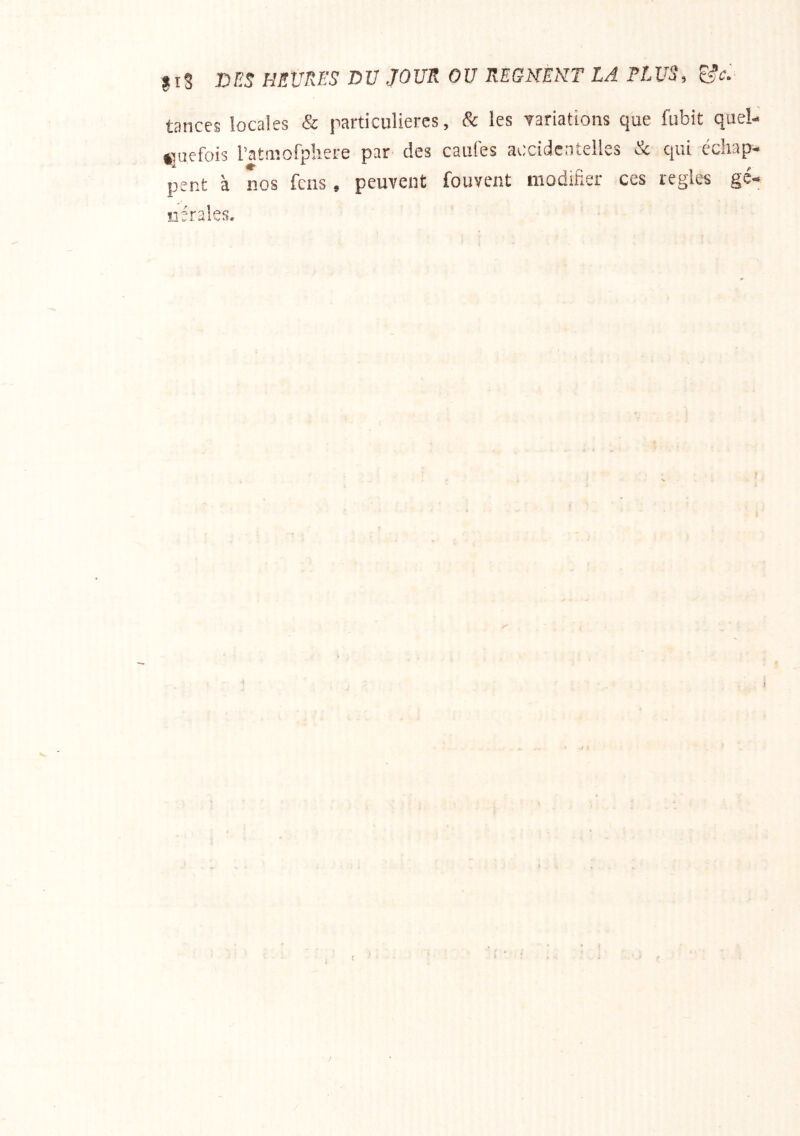 jiS D/Î5 HEURES DU JOUR OU REGHEMT LA ELUS, ^c.- tances locales & particulières, & les Yariations que fubit quel *]uefoi3 l’ataîofphere par des caufes accidentelles & qui échap peut à nos feus, peuvent fouvent modifier ces réglés gé iiérales.