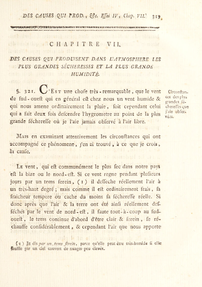 ms CAUSES QUI EROD., ^e. 7F, Chap. VU.' CHAPITRE VIL J>ES CAUSES QUI PRODUISENT DANS ÜATMOSPHERE LES PLUS GRANDES SÉCHERESSES ET LA PLUS GRANDE ■ HUMIDITÉ. §. 3 21. (y ’ E s T une chofe très - remarquable , que le vent de fud-oueft qui en ge'néral efl: chez nous un vent humide & qui nous amene ordinairement la pluie, foit cependant celui qui a fait deux fois defcendre Thygrometre au point de la plus grande féchereffe où je l’aie jamais obfervé à l’air libre. Clrconftan- ees des pi ai grandes fé- chereffes que; j’aie O b fer» vées. Mats en examinant attentivement les cîrconffanccs qui ont accompagné ce phénomène, j’en ai trouvé , à ce que je crois,, ■la caufe. i Le vent, qui eft communément le plus fec dans notre pap éfl: la bize ou le nord-eft. Si ce vent régné pendant pluüeurs. jours par un tems ferein, (i) il deOeche réellement l’air à un très-haut degré;'mais comme il eft ordinairement frais, fa fraicheuf tenipere où cache du moins fa féchereffe réelle. Si donc après que Pair & la terre ont été aiiifi réellement det féchés par le vent de nord-eft, il faute tout-à-coiip au fud-- f bueft , le tems continue d’abord d’être clair & ferein , fe ré» chauffe confîdérablemeiit ^ Sc cependant l’air que nous apporte i I f (î ) Je dis par un.tems fereîns, parce qu^elle peut €tre très-hiuiud® £ elfe par un cid couvert de nuages* peu élevés.^