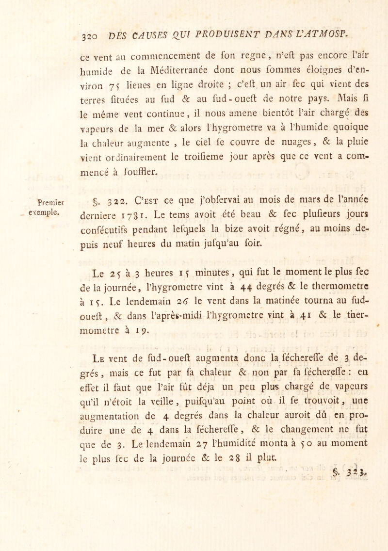Premier exemple. 320 DES CAUSES QUI PRODUISENT DANS VATMOSP. ce vent au commencement de fon régné, n’eft pas encore l’air humide de ia Méditerranée dont nous fommes éloignes d’en- viron 7f lieues en ligne droite ; c’eft un air fec qui vient des terres fituées au fud & au fud-oueil de notre pays. Mais fi le même vent continue, il nous amene bientôt l’air chargé des vapeurs de la mer & alors l’hygrometre va à l’humide quoique la chaleur augmente , le ciel fe couvre de nuages, & la pluie vient ordinairement le troifieme jour après que ce vent a com- mencé à fouiller, §. 322. C’est ce que j’obfervai au mois de mars de l’année derniere 1781. Le tems avoit été beau & fec plufieurs jours confécutifs pendant lefquels la bize avoit régné, au moins de- puis neuf heures du matin jufqu’au foir. Le 2 y à 3 heures i y minutes , qui fut le moment le plus fec de la journée, l’hygrometre vint à 44 degrés & le thermomètre à ly. Le lendemain 26 le vent dans la matinée tourna au fud- ouelt, & dans l’après-midi l’hygrometre vint à 41 & le ther- momètre à I 9- i * ' i ^ H ^ Le vent de fud-oueft augmenta donc la féchereflTe de 3 de- grés , mais ce fut par fa chaleur & non par fa féchereffe : en effet il faut que l’air fut déjà un peu plus chargé de vapeurs qu’il n’étoit la veille , puifqu’au point où il fe trouvoit, une augmentation de 4 degrés dans la chaleur auroit dû en pro- duire une de 4 dans la féchereffe , & le changement ne fut que de 3. Le lendemain 27 l’humidité monta à 50 au moment le plus fec de la journée & le 28 il plut.