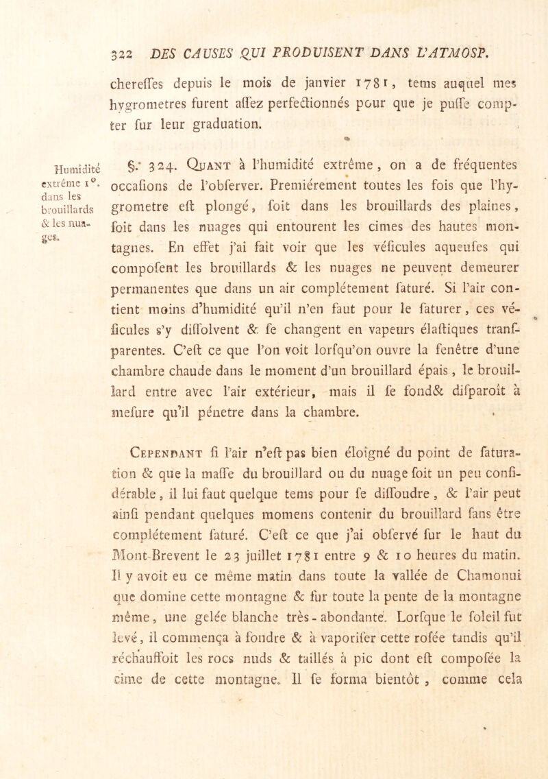 chereiïes depuis le mois de janvier 17815 tems auquel mes hygromètres furent affez perfedionnés pour que je puffe comp- ter fur leur graduation. Humidité extrême dans les brouillards & les nun- ges. §.• 324. Quant à riiumidité extrême, on a de fréquentes * occaüons de Pobferver. Premièrement toutes les fois que Thy- grometre eft plongé, foit dans les brouillards des plaines, foit dans les nuages qui entourent les cimes des hautes mon- tagnes. En effet j’ai fait voir que les véficules aqueufes qui compofent les brouillards & les nuages ne peuvent demeurer permanentes que dans un air complètement faturé. Si l’air con- tient moins d’humidité qu’il n’en faut pour le faturer, ces vé- ficules s’y diffoivent &; fe changent en vapeurs élaftiques tranf- parentes. C’eft ce que l’on voit lorfqu’on ouvre la fenêtre d’une chambre chaude dans le moment d’un brouillard épais, le brouil- lard entre avec Pair extérieur, mais il fe fond& difparoît à mefure qu’il pénétré dans la chambre. Cependant fi Pair n’eft pas bien éloigné du point de fatura- tion & que la maffe du brouillard ou du nuage foit un peu confi- dérable, il lui faut quelque tems pour fe diffoudre , & Pair peut ainfi pendant quelques momens contenir du brouillard fans être complètement faturé. C’eft ce que j’ai obfervé fur le haut du Mont-Brevent le 23 juillet 17S1 entre 9 & 10 heures du matin. Il y avoit eu ce même matin dans toute la vallée de Chamonui que domine cette montagne Sc fur toute la pente de la montagne même, une gelée blanche très-abondante. Lorfque le foleil fut levé, il commença à fondre & à vaporifer cette rofée tandis qu’il a réchauffoit les rocs nuds & taillés à pic dont eft compofée la cime de cette montagne. 11 fe forma bientôt , comme cela