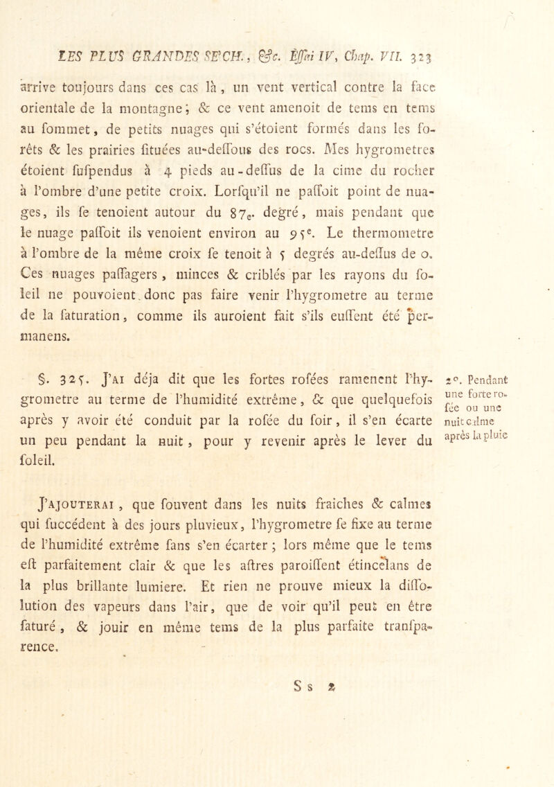 N. LES PLUS GRANDES SFCK, ÈJTaïIV, Chap. VIL 32s arrive toujours dans ces cas là, un vent vertical contre la face orientale de la montagne; & ce vent amenoit de teins en tcms au fomiiiet, de petits nuages qui s’étoient formés dans les fo- rêts & les prairies fituées au-deiïbus des rocs. Mes hygromètres étoient fufpendus a 4 pieds au-delfus de la cime du rocher à Tonibre d’une petite croix. Lorfqu’il ne pafToit point de nua- ges, ils fe tenoient autour du 87e* àUgvé, mais pendant que le nuage palfoit ils venoient environ au 95^. Le thermomètre à l’ombre de la même croix fe tenoit à 5 degrés au-deffus de o» Ces nuages paifagers, minces & criblés par les rayons du fo- ieil ne poiivoient.donc pas faire venir l’hygrometre au terme de la faturation, comme ils auroient fait s’ils euffeiit été per- manens. §. 32s• J’ai déjà dit que les fortes rofées ramènent Lhy- 2c». Pendant grometre au terme de l’humidité extrême, & que quelquefois ^ après y avoir été conduit par la rofée du foir, il s’en écarte nuitciime un peu pendant la nuit 5 pour y revenir après le lever du après kpime foie il. J’ajouterai , que fouvent dans les nuits fraiches & calmes qui fuccédent à des jours pluvieux, l’hygrometre fe fixe au terme de l’humidité extrême fans s’en écarter ; lors même que le teins eft parfaitement clair & que les aftres paroiffent étincelans de la plus brillante lumière. Et rien ne prouve mieux la dillo- lutioii des vapeurs dans l’air, que de voir qu’il peut en être faturé 5 & jouir en même tems de la plus parfaite tranfpa- rence. S s Z