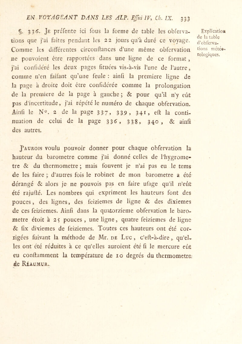 §. 336’. Je préfente ici fous la forme de table les obferva- tions que j’ai faites pendant les 22 jours qu’à duré ce voyage. Comme les différentes circonftances d’une même obfervadoa ne pouvoient être rapportées dans une ligne de ce format ^ j’ai confidéré les deux pages fituces vis-à-vis l’une de l’autre 3 comme n’en faifant qu’une feule : ainfi la première ligne de la page à droite doit être confidérée comme la prolongation de la première de la page à gauche ; & pour qu’il n’y eût pas d’incertitude, j’ai répété le numéro de chaque obfervation. Ainfi le N^. 2 de la page 337, 339, 341, efl: la conti- nuation de celui de la page 33^, 338, 340, & ainfi des autres. J’auroïs voulu pouvoir donner pour chaque obfervation la hauteur du baromètre comme j’ai donné celles de l’hygrome- tre Sc du thermomètre ; mais fouvent je n’ai pas eu le tems de les faire ; d’autres fois le robinet de mon baromètre a été dérangé & alors je ne pou vois pas en faire ufage qu’il n?eût été rajufié. Les nombres qui expriment les hauteurs font des pouces, des lignes, des feiziemes de ligne & des dixièmes de ces feiziemes. Ainfi dans la quatorzième obfervation le baro- mètre étoit à 25 pouces , une ligne, quatre feiziemes de ligne & fix dixièmes de feiziemes. Toutes ces hauteurs ont été cor- rigées fuivant la méthode de Mr. de Luc , c’eft-à^dire, qu’eL les ont'été réduites à ce qu’elles auroient été fi le mercure eût eu conftamment la température de 10 degrés du thermometru^ de Réaumur. Expli catiom de la table d’obferva- tions mété®- rologiques.