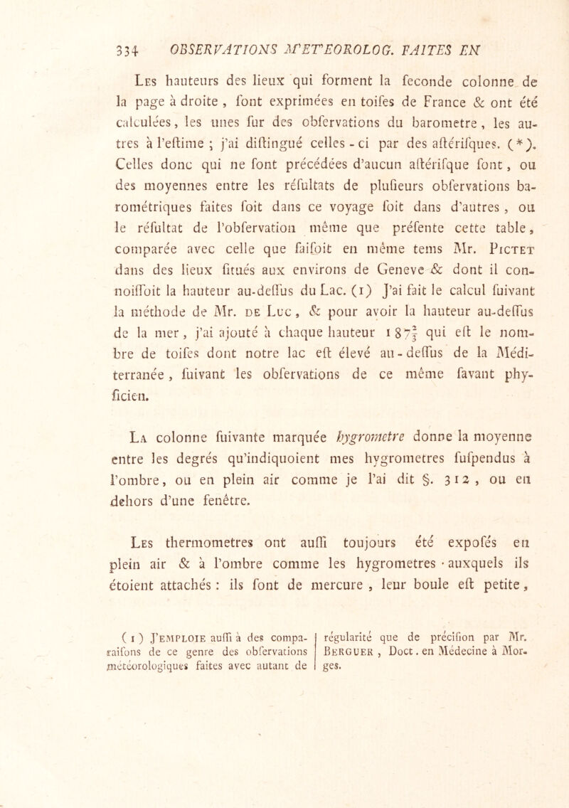 Les hauteurs des lieux 'qui forment la fécondé colonne de la page adroite, font exprimées en toifes de France Sc ont été calculées, les unes fur des obfervations du baromètre, les au- tres à l’eftime ; j’ai diftingué celles-ci par des aftérifques. (*), Celles donc qui ne font précédées d’aucun altérifque font, ou des moyennes entre les réfultats de plufieurs obfervations ba- rométriques faites foit dans ce voyage foit dans d’autres, ou le réfultat de l’obfervatioii même que préfente cette table, comparée avec celle que faifoit en même tems Mr. Pictet dans des lieux fitues aux environs de Geneve & dont il con- noiiToit la hauteur au-deiïus du Lac. (i) J’ai fait le calcul fuivant la méthode de Mr. de Luc, & pour avoir la hauteur au-delTus de la mer, j’ai ajouté a chaque hauteur ï87f qui efl le nom- bre de toifes dont notre lac efl: élevé au-delTus de la jMédi- terranée, fuivant les obfervations de ce même favant phy- ficien, La colonne fuivante marquée hygromètre donne la moyenne entre les degrés qu’indiquoient mes hygromètres fufpendus a l’ombre, ou en plein air comme je l’ai dit §. 312? ou en dehors d’une fenêtre. Les thermomètres ont aulTi toujours été expofés en plein air & à l’ombre comme les hygromètres • auxquels ils étoient attachés : ils font de mercure , leur boule efl: petite, ( I ) J’emploie auffi à de§ compa- raifons de ce genre des obfervations météorologiques faites avec autant de régularité que de précifion par Mr. Berguek , Doct. en Médecine à Mor« ges.