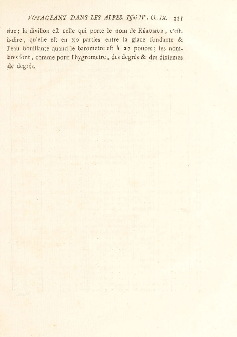 mie; la divifion eft celle qui porte le nom de Réaumup. , c’efl- à-dire, qu’elle eft en 80 parties entre la glace fondante & l’eau bouillante quand le baromètre eft à 27 pouces; les nom- bres font, comme pour l’hygrometre 3 des degrés & des dixièmes de degrés*