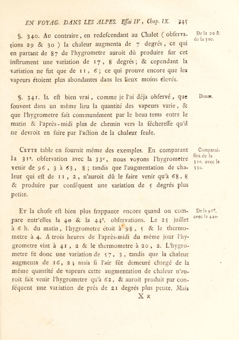 §. 340. Au contraire, en redefcendant au Chalet ( obferva- tions 29 & 30 ) la chaleur augmenta de 7 degrés , ce qui en partant de 87 de Phygrometre auroit dù produire fur cet inftrument une variation de 17, 8 degrés ; & cependant la variation ne fut que de 11, 6 ; ce qui prouve encore que les vapeurs ctoient plus abondantes dans les lieux moins élevés. §, 341. Il eft bien vrai, comme je Pai déjà obfervé ^ que fouvent dans un même lieu la quantité des vapeurs varie, & que Phygrometre fait communé-ment par le beau tems entre le matin & Paprès-midi plus de chemin vers la féchereffe qu’il ne devroit en faire par Padion de la chaleur feule. Cette table en fournit même des exemples. En comparant la 3î®. obfervation avec la 33e, nous voyons Phygrometre venir de 96 , 3 à 6^3 , 8 ; tandis que l’augmentation de cha- leur qui eft de ii , 2, n’auroit dù le faire venir qu’à 6‘8, 8 & produire par conféquent une variation de 5 degrés plus petite. Et la chofe eft bien plus frappante encore quand on com- pare entr’elles la 40 & la 44^ obfervations. Le 25 juillet à 6 h. du matin, Phygrometre étoit à 98 ? T & 1^ thernio- nietre à 4. A trois heures de Paprès-midi du même jour Piiy- grometre vint à 41 , 2 & le thermomètre à 20 , 2. L’hygro» métré fit donc une variation de ^7, 3, tandis que la chaleur augmenta de i6’, 2 ; mais fi Pair fut demeuré chargé de la même quantité de vapeurs cette augmentation de chaleur n’au- roit fait venir Phygrometre qu’à 6z, & auroit produit par con- féquent une variation de près de 21 degrés plus petite. Mais X X De la zc) Sc de la 30 e. Dont», Comparai- fou de la 3 le. avec h 33e. Delà 40^. avec la 44e»