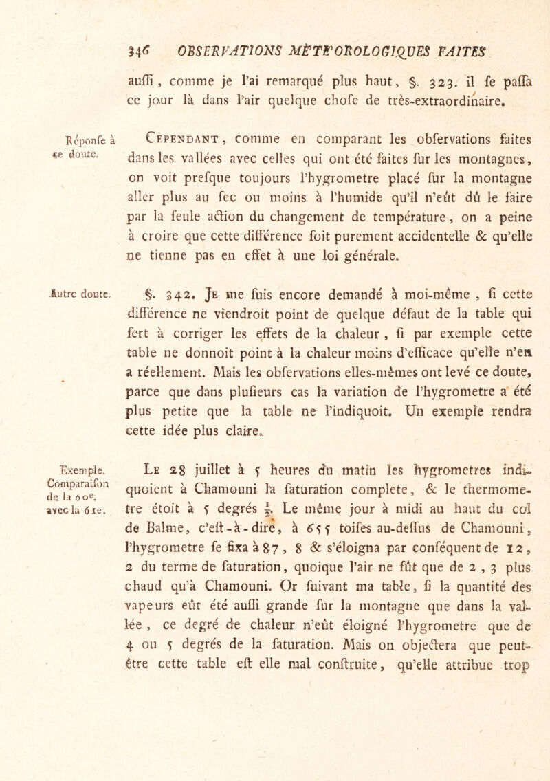 Kcponfe à doute. liître doute. Exemple. Comparaifon de la ôoe. lyecla <5ie. 14^ OBSERVATIONS MÈTFOROLOGIQVES FAITES auflî, comme je Tai remarqué plus haut, §. 323. il fe paffa ce jour là dans l’air quelque chofe de très-extraordinaire. Cependant, comme en comparant les obfervations faites dans les vallées avec celles qui ont été faites fur les montagnes, on voit prefqne toujours rhygrometre placé fur la montagne aller plus au fec ou moins à Thumide qu’il n’eût dû le faire par la feule aélion du changement de température, on a peine à croire que cette différence foit purement accidentelle & qu’elle ne tienne pas en effet à une loi générale» §. 342. Je me fuis encore demandé à moi-même , fi cette différence ne viendroit point de quelque défaut de la table qui fert à corriger les effets de la chaleur , fi par exemple cette table ne donnoit point à la chaleur moins d’efficace qu’eîîe n’eit a réellement. Mais les obfervations elles-mêmes ont levé ce doute, parce que dans plufieurs cas la variation de l’hygrometre a été plus petite que la table ne l’indiquoit. Un exemple rendra cette idée plus claire,. Le 28 juillet à 5: heures du matin les hygromètres indi- quoient à Chamouni la faturation complété, & le thermomè- tre étoit à s degrés |. Le même jour à midi au haut du col de Balme, c’eft - à - dire, à 6’5 y toifes au-deffus de Chamouni 5 rhygrometre fe fixaàgy, 8 & s’éloigna par conféquentde 12, 2 du terme de faturation, quoique l’air ne fût que de 2 , 3 plus chaud qu’à Chamouni. Or fuivant ma table, fi la quantité des vapeurs eût été aufli grande fur la montagne que dans la val- lée , ce degré de chaleur n’eût éloigné l’hygrometre que de 4 ou 5 degrés de la faturation. Mais on objeftera que peut- être cette table eft elle mal conftruite, qu’elle attribue trop
