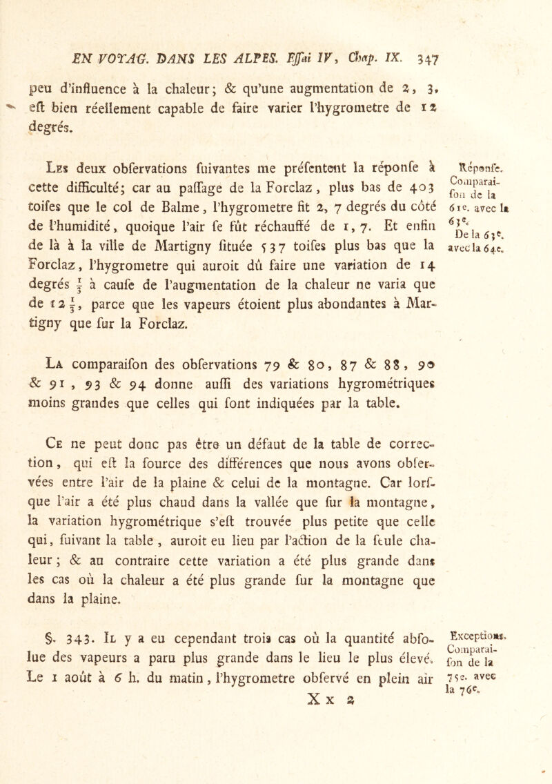 peu d’influence à la chaleur; & qu’une augmentation de 3, eft bien réellement capable de faire varier l’hygrometre de ïz degrés. Les deux obfervations fuivantes me préfcnteiit la réponfe à cette difficulté; car au paffage de la Forclaz, plus bas de 403 toifes que le col de Balme, l’hygrometre fit 2^ 7 degrés du côté de l’humidité, quoique l’air fe fut réchauffé de 1,7. Et enfin de là à la ville de Martigny fituée f 3 7 toifes plus bas que la Forclaz, l’hygrometre qui auroit du faire une variation de 14 degrés | à caufe de l’augmentation de la chaleur ne varia que de parce que les vapeurs étoient plus abondantes à Mar« tigny que fur la Forclaz. La comparaifon des obfervations 79&8o,87&88j 9® & 91 5 93 & 94 donne auflî des variations hygrométriques moins grandes que celles qui font indiquées par la table. Ce ne peut donc pas être un défaut de la table de correc- tion , qui eft îa fource des différences que nous avons obier- vées entre i’air de la plaine & celui de la montagne. Car lorf- que l’air a été plus chaud dans la vallée que fur îa montagne, la variation hygrométrique s’eft trouvée plus petite que celle qui, fuivant la table , auroit eu lieu par l’aétion de la feule cha- leur ; & au contraire cette variation a été plus grande dans les cas où la chaleur a été plus grande fur la montagne que dans la plaine. §. 343- Il y a eu cependant trois cas où la quantité abfo- lue des vapeurs a paru plus grande dans le lieu le plus élevé. Le I août à ^ h. du matin, l’hygrometre obfervé en plein air Xx Z îlcponfe, Coaiparai- foii de la 61 e. avec It De la 5 ; avec la 64c* Exceptloag, Comparai- fon de la 75 e. avee la 76^.