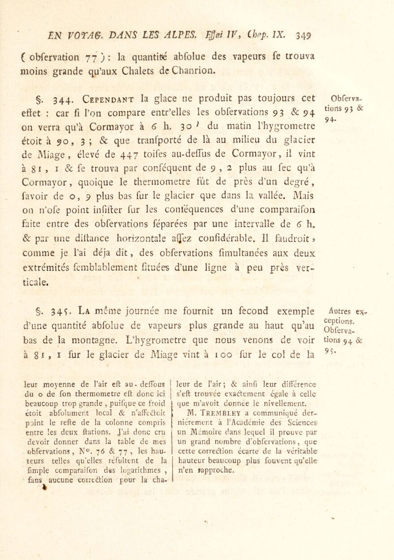 ( obfervation 77 ) : la quantité abfolue des vapeurs fe trouva moins grande qu’aux Chalets de Cbanrion* §. 344. Cependant la glace ne produit pas toujours eet effet : car fi l’on compare entr’elles les obfervations 93 & 94 on verra qu’à Cormayor à ^ h. 30 ^ du matin riiygrometre étoit à 90 5 5; & que tranfporté de là au milieu du glacier de Miage , élevé de 447 toifes au-deffus de Cormayor, il vint à 8 ï 5 I & fe trouva par conféquent de 9 , 2 plus au fec qu’à Cormayor, quoique le thermomètre fut de près d’un degré, favoir de o, 9 plus bas fur le glacier que dans la. vallée. Mais on n’ofe point infifter fur les coiiféquences d’une comparaifon faite entre des obfervations féparées par une intervalle de 6 h, & par une diffance horizontale aijez confidérabîe. Il faudroit s comme je fai déjà dit, des obfervations fimultanées aux deux extrémités femblablement fituées d’une ligne à peu près ver- ticale. O b fer va- tions 95 & 94. §. 34^. La même journée me fournit un fécond exemple d’une quantité abfolue de vapeurs plus grande au haut qu’au bas de la montagne. L’hygrometre que nous venons de voir à 8 ^ > î fur le glacier de Miage vint à 100 fur le co! de la -Autres ex- ceptions, Obferva- tions 94 & 9S> leur moyenne de Pair efl: au* defTous du O de fon thermomètre eft donc ici beaucoup trop grande , puifque ce froid étoit abfolument local & n’affeélcit point le refte de la colonne compris entre les deux Hâtions. J’ai donc cru devoir donner dans la table de mes obfervations, N®. 76 & 77 , les hau- teurs telles qu’elles réfultent de la fimple comparaifon dss logarithmes , fans aucune correction pour la cha- leur de l’air ; & ainfi leur différence s’eft trouvée exadement égale à celle que m’avoit donnée le nivellement. M. Trembley a communiqué der- nièrement à l’Académie des Sciences un Mémoire dans lequel il prouve par un grand nombre d’obfervations, que cette corredion écarte de la véritable hauteur beaucoup plus fouvent qu’dk* n’en îapproche..