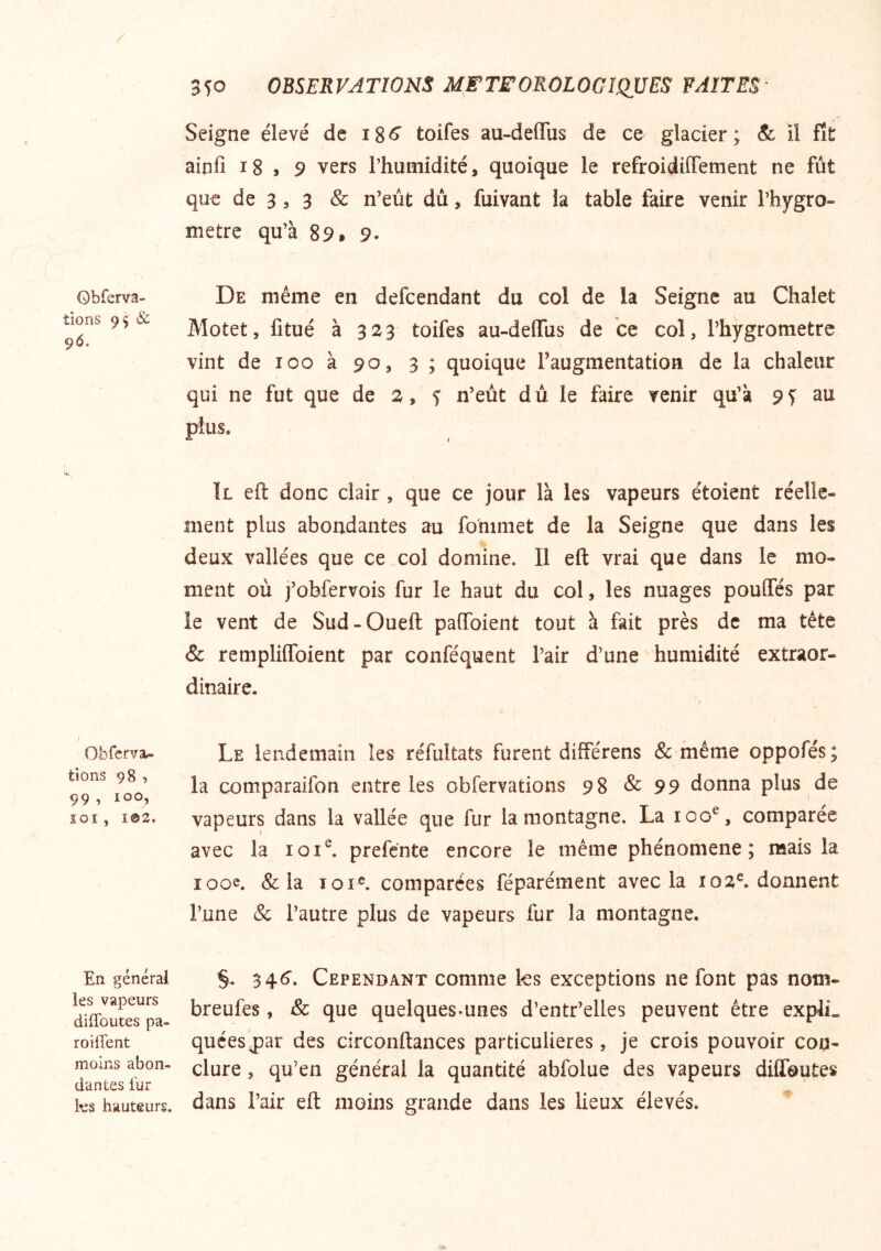 Seigne élevé de i8^ toifes au-deflus de ce glacier; & il fît ainlî i8 > 9 vers Thumidité, quoique le refroidilTement ne fût que de 3 5 3 & n'eût dû, fuivant la table faire venir Thygro» métré qu’à 89» 9. ©bfem- De même en defcendant du col de la Seigne au Chalet tions 95 & Motet, fitué à 323 toifes au-deffus de ce col, l’hygrometrc vint de 100 à 90, 3 ; quoique Faugmentation de la chaleur qui ne fut que de 2, 5 n’eût d ù le faire venir qu’a 9 y au plus. Il eft donc clair, que ce jour là les vapeurs étoient réelle- ment plus abondantes au fo'mmet de la Seigne que dans les deux vallées que ce col domine. Il eft vrai que dans le mo- ment où j’obfervois fur le haut du col, les nuages pouffes par le vent de Sud-Oueft paffbient tout à fait près de ma tête & rempliffbient par conféquent l’air d’une humidité extraor- dinaire. ObCerva- tions 98 7 99 ^ îoi, 102. Le lendemain les réfultats furent différens & même oppofés; la comparaifon entre les obfervations 98 & 99 donna plus de vapeurs dans la vallée que fur la montagne. La 100^, comparée avec la loi^ prefénte encore le même phénomène; mais la looc. & la loi®. comparées féparément avec la I02^ donnent l’une & l’autre plus de vapeurs fur la montagne. En général ^4.6, CEPENDANT comme ks exceptions ne font pas nom- dTffoutes^pa t)reufes , & que quelques-unes d’entr’elles peuvent être explL roiffent qucespar des circonftances particulières, je crois pouvoir cop- dure , qu’en général la quantité abfolue des vapeurs diflbutes ks hauteurs, dans l’air eft moins grande dans les lieux élevés. ^