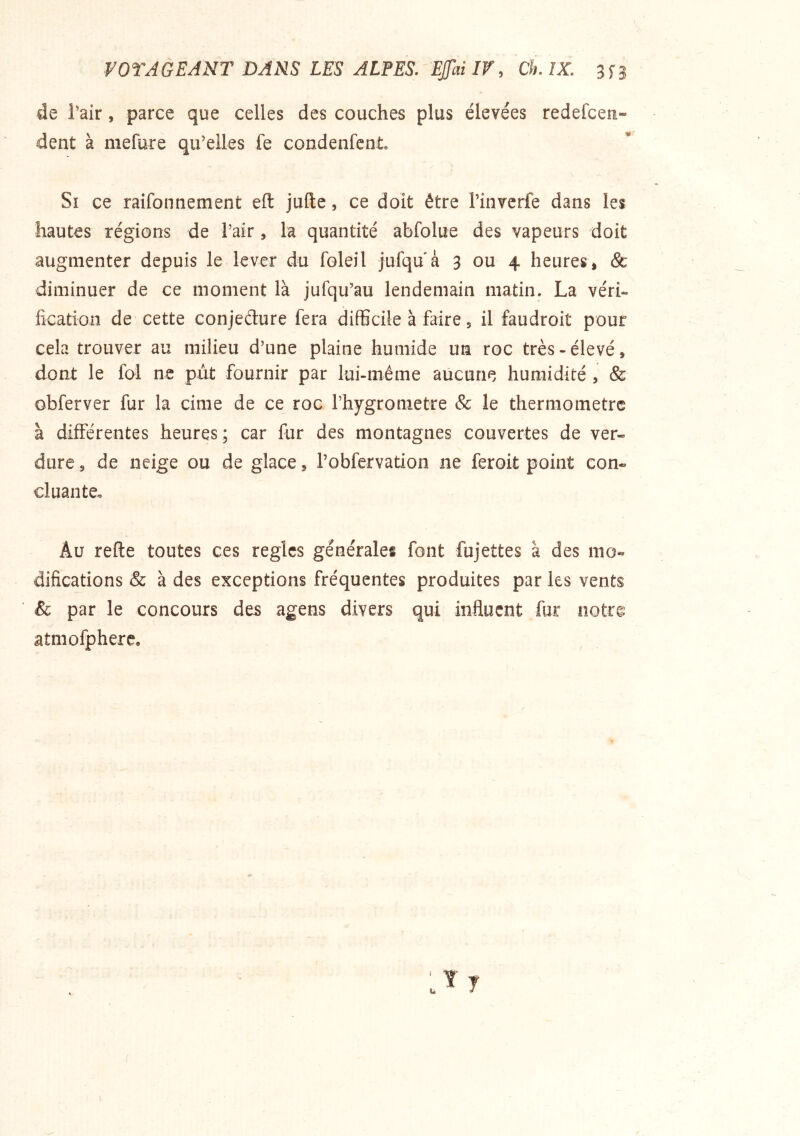 VOTAGEANT DANS LES ALFES. EJfai If, Ch. IX. 3S3 de Tair, parce que celles des couches plus élevées redefcen- dent à mefure qu’elles fe condenfcnt Si ce raifonnement eft jufte, ce doit être l’invcrfe dans les hautes régions de l’air, la quantité abfolue des vapeurs doit augmenter depuis le lever du foleil jufqu à 3 ou 4 heures, & diminuer de ce moment là jufqu’au lendemain matin. La véri- fication de cette conjeéture fera difficile à faire 5 il faudroit pour cela trouver au milieu d’une plaine humide un roc très - élevé, dont le fol ne put fournir par lui-même aucune humidité , & obferver fur la cime de ce roc l’hygronietre & le thermomètre à différentes heures ; car fur des montagnes couvertes de ver- dure 5 de neige ou de glace, l’ofifervation ne feroit point con- cluante. Au refie toutes ces règles générales font fujettes à des mo- difications & à des exceptions fréquentes produites par les vents & par le concours des agens divers qui influent fur notrg atmofphere.