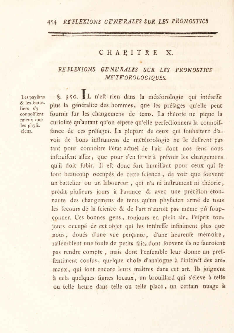 r Les pay fans ^ les batte- îiers s’y connoilTent mieux que les phylî- ciens.. 4H RE'FLEXIONS GENERALES SUR LES PRONOS-TICS mmBmÊrnmÊKmmmmi C H A P, I T R E X. RE'FLEXIONS GE'NKRALES SUR LES PRONOSTICS ME' TF OROLO G ISSUES, §. 350. Il n’efl rien dans la météorologie qui întéceffe plus la généralité des hommes, que les préfages qu’elle peut fournir fur les changemens de tems. La théorie ne pique la curiofité qu’autant qu^on elpere qu’elle perfectionnera la connoif- fanee de ces préfages. La plupart de ceux qui fouhaitent d’a- voir de bons inifrumens de météorologie ne le défirent pas tant pour connoître l’état aétuel de l’air dont nos fens nous inftruifent allez, que pour s’en fervir à prévoir les changemens qu’il doit fubir. Il efl donc fort humiliant pour ceux qui fe font beaucoup occupés de cette fcience , de voir que fouvent un battelier ou un laboureur , qui n’a ni inftrument ni théorie y. prédit plufieurs jours à l’avance & avec une précifion éton- nante des changemens de teins qu’un phyficien armé de tous les fecours de la fcience Sc de l’art n'auroit pas même pu foup- C'Onnen Ces bonnes gens, toujours en plein air,, i’efprit tou- jours occupé de cet objet qui les intérelfe infiniment plus que nous, doués d’une vue perçante, d’une heureufe mémoire, raffemblcnt une foule de petits faits dont fouvent ils ne fauroient pas rendre compte , mais dont l’enfenible leur donne un prêt fentiment confus, quelque chofe d’analogue à l’inftiiid des ani- maux, qui font encore leurs maîtres dans cet art. Ils joignent à cela quelques figues locaux, un brouillard qui s’élève à telle ©U telle heure dans telle ou telle place, un certain nuage à