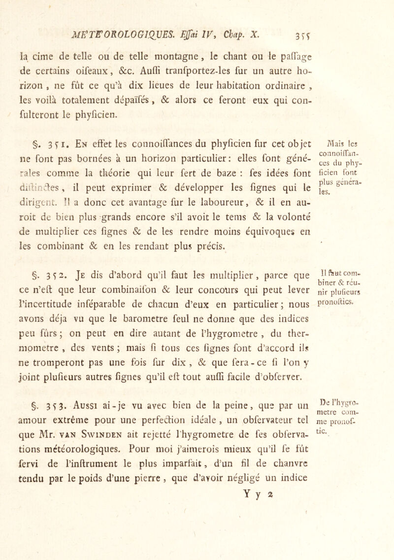 la dîne de telle ou de telle montagne, le chant ou le paflage de certains oifeaux, &c. Auflî tranfportez-les fur un autre ho- rizon J ne fût ce qu’à dix lieues de leur habitation ordinaire , les voilà totalement dépaïfés, & alors ce feront eux qui con- fulteront le phyficien. §. 3 71, En effet les connoifTances du phyficien fur cet objet ne font pas bornées à un horizon particulier: elles font géné- rales comme la théorie qui leur fert de baze : fes idées font diitindes, il peut exprimer & développer les fignes qui le dirigent. Il a donc cet avantage fur le laboureur, & il en aii- roit de bien plus grands encore s’il avoit le tems & la volonté de multiplier ces fignes & de les rendre moins équivoques en les combinant & en les rendant plus précis, §. 352. Je dis d’abord qu’il faut les multiplier, parce que ce n’eft que leur combinaifon & leur concours qui peut lever l’incertitude inféparable de chacun d’eux en particulier ; nous avons déjà vu que le baromètre feul ne donne que des indices peu fûrs ; on peut en dire autant de l’hygrometre , du ther- momètre , des vents ; mais fi tous ces fignes font d’accord ils ne tromperont pas une fois fur dix , & que fera-ce li l’on y joint plufieurs autres fignes qu’il eft tout auffi facile d’obferver. §. 353. Aussi ai-je vu avec bien de la peine, que par un amour extrême pour une perfection idéale , un obfervateur tel que Mr. van Swinden ait rejetté l’hygrometre de fes obferva- tions météorologiques. Pour moi j’aimerois mieux qu’il fe fût fervi de l’inftrument le plus imparfait, d’un fil de chanvre tendu par le poids d’une pierre, que d’avoir négligé un indice Y y 2 Mais les coiinoifTan- ces du phy- ficien font plus généra- les. Il feufc com- biner & réu- nir plufieurs pronoilics. De Fhygro» métré com- me proiiüf- tic.