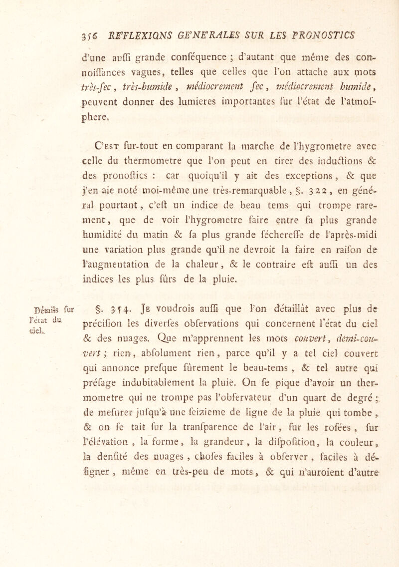 néeaiîs î’état du. deL 3f6 RE’FLEXIQNS GWNE’RALES SUR LES PRONOSTICS d’une auffi grande conféquence ; d’autant que même des eon- noilTances vagues, telles que celles que l’on attache aux mots très-fec, très-humide, médiocrement fec, médiocrement humide, peuvent donner des lumières importantes fur l’état de l’atmof- phere. C’est fur-tout en comparant la marche de l’hygrometre avec celle du thermomètre que l’on peut en tirer des induétions & des pronoftics : car quoiqu’il y ait des exceptions, que j’en aie noté moi-même une très-remarquable , §. 322 , en géné- ral pourtant, c’efl un indice de beau tems qui trompe rare- ment, que de voir l’hygrometre faire entre fa plus grande humidité du matin & fa plus grande féchereffe de l’après-midi une variation plus grande qu’il ne devroit la faire en raifon de l’augmentation de la chaleur, & le contraire eft auffi un des indices les plus fùrs de la pluie. fur §. 3 T 4* Je voudrois auffi que l’on détaillât avec plus de précifîon les diverfes obfervations qui concernent l’état du ciel & des nuages. Que m’apprennent les mots couvert, demucou-- vert; rien, abfolument rien, parce qu’il y a tel ciel couvert qui annonce prefque fùrement le beau-tems , & tel autre qui préfage indubitablement la pluie. On fe pique d’avoir un ther- momètre qui ne trompe pas l’obfervateur d’un quart de degré de mefurer jufqu’à une feizieme de ligne de la pluie qui tombe , & on fe tait fur la tranfparence de l’air, fur les rofées , fur rélévation , la forme, la grandeur, la difpofition, la couleur, la denfité des nuages , chofes faciles à obferver , faciles à dé- figner , même en très-peu de mots, & qui n’auroient d’autre