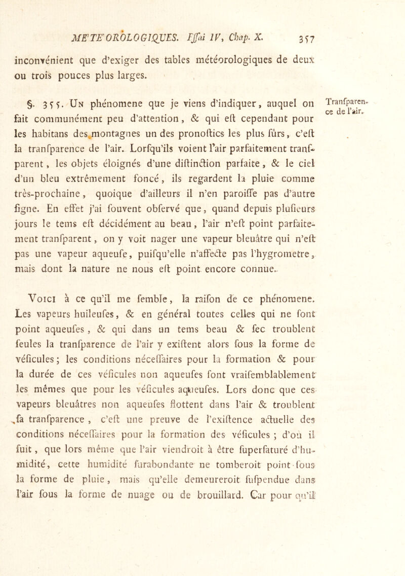 incoHYenient que d’exiger des tables météorologiques de deux ou trois pouces plus larges. §. 5^^. Un phénomène que je viens d’indiquer, auquel on fait communémenc peu d’attention, & qui eft cependant pour les habitans des,^montagnes un des pronoftics les plus fùrs, c’eft îa tranfparence de l’air. Lorfqu’ils voient Tair parfaitement tranf- parent, les objets éloignés d’une diftinclion parfaite, & le ciel d’un bleu extrêmement foncé, ils regardent la pluie comme très-prochaine, quoique d’ailleurs il n’en paroiffe pas d’autre fîgne. En effet j’ai fouvent obfervé que, quand depuis plufieurs jours le tems eft décidément au beau, l’air n’eft point parfaite- ment tranfparent, on y voit nager une vapeur bleuâtre qui n’eft pas une vapeur aqueufe, puifqu’elle n’affede pas l’hygrometre, mais dont la nature ne nous eft point encore connue. Tranfparen» ce de l’air. Voici à ce qu’il me femble, la raifon de ce phénomène. Les vapeurs huileufes 5 & en général toutes celles qui ne font point aqueufes , & qui dans un teins beau & fec troublent feules la tranfparence de Pair y exiftent alors fous la forme de véflcules ; les conditions néceflaires pour la formation & pour la durée de ces véficuies non aqueufes font vraifemblablement les mêmes que pour les véficuies aqiiieufes. Lors donc que ces vapeurs bleuâtres non aqueufes flottent dans Pair & troublent ^fa tranfparence , c’cft une preuve de Pexiftence aétuelle des conditions néceffaires pour la formation des véficuies ; d’où il fuit, que lors même que Pair viendroit à être fuperfaturé d’hu- midité, cette humidité furabondante ne tomberoit point-fous la forme de pluie , mais qu’elle demeureroit fufpcndue dans Pair fous la forme de nuage ou de brouillard. Car pour mPlî