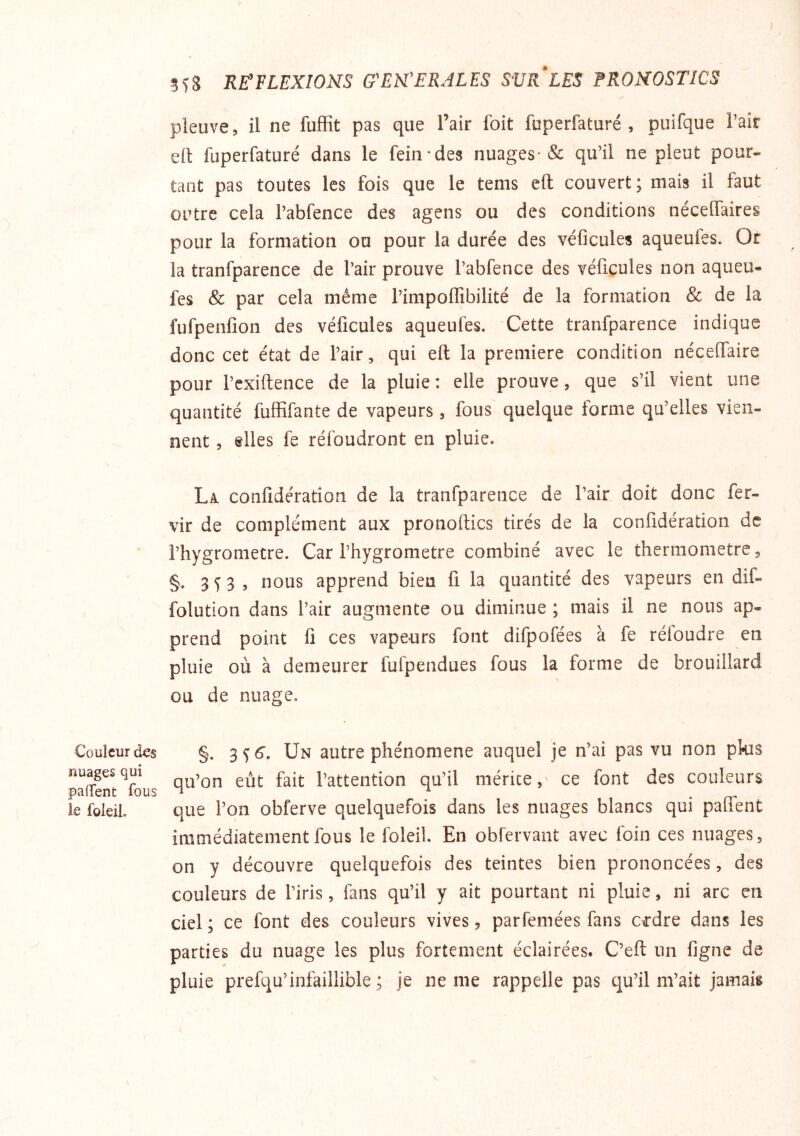 Couleur des nuages qui pafTent fous ie foleil. 5^8 RE'FLEXIONS G^EM'ERALES SURFES FRONOSTÎCS pleuve, il ne fuffit pas que l’air foit fuperfaturé , puifque Pair d\ fuperfaturé dans le fein*des nuages* & qu’il ne pleut pour- tant pas toutes les fois que le tems eft couvert; mais il faut outre cela l’abfence des agens ou des conditions néceffaires pour la formation ou pour la durée des véficules aqueufes. Or la tranfparence de l’air prouve l’abfence des véficules non aqueu- fes & par cela même l’impoflibilité de la formation & de la fufpenfion des véficules aqueufes. Cette tranfparence indique donc cet état de l’air, qui eft la première condition nécefiaire pour l’exiftence de la pluie : elle prouve, que s’il vient une quantité fuffifante de vapeurs, fous quelque forme qu’elles vien- nent , elles fe réfoudront en pluie. La. confidération de la tranfparence de l’air doit donc fer- vir de complément aux pronoftics tirés de la confidération de l’hygrometre. Car l’hygrometre combiné avec le thermomètre, §. 3^3, nous apprend bien fi la quantité des vapeurs en dif- folution dans l’air augmente ou diminue ; mais il ne nous ap- prend point fi ces vapeurs font difpofées à fe réloudre en pluie où à demeurer fufpendues fous la forme de brouillard ou de nuage. §. 3^6. Un autre phénomène auquel je n’ai pas vu non pkis qu’on eût fait l’attention qu’il mérite,' ce font des couleurs que l’on obferve quelquefois dans les nuages blancs qui palfent immédiatement fous le foleil. En obfervant avec foin ces nuages, on y découvre quelquefois des teintes bien prononcées, des couleurs de l’iris, fans qu’il y ait pourtant ni pluie, ni arc en ciel; ce font des couleurs vives, parfemées fans c<rdre dans les parties du nuage les plus fortement éclairées. C’eft un figne de pluie prefqu’infaillible ; je ne me rappelle pas qu’il m’ait jamais V