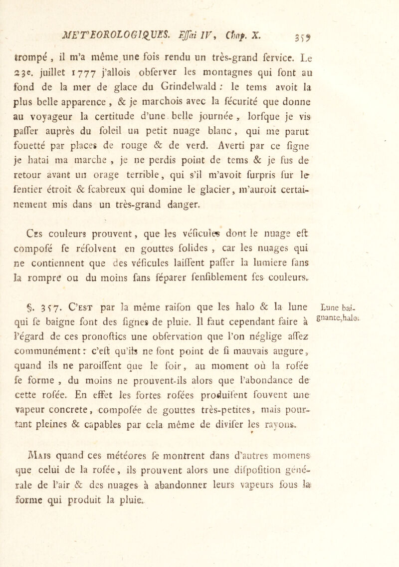 NËTEOKOLOGl^VES. EJJhilV, Cîmf.X. 35^ trompé 3 il m’a même une fois rendu un très-grand fervicc. Le 23e. juillet 1777 j’allois obfcrver les montagnes qui font au fond de la mer de glace du Grindelwald : le teins avoit la plus belle apparence , & je marchois avec la fécurité que donne au voyageur la certitude d’une belle journée 5. lorfque je vis paffer auprès du foleil un petit nuage blanc , qui me parut fouetté par places de rouge & de verd. Averti par ce figne je hatai ma marche , je ne perdis point de tems & je fus de retour avant un orage terrible, qui s’il m’avoit furpris fur le fentier étroit & fcabreux qui domine le glacier, m’auroit certai- nement mis dans un très-grand danger. Ces couleurs prouvent, que les véficule^ dont le nuage eft compofé fe réfolvent en gouttes folides , car les nuages qui ne contiennent que des véficules lailfent pafler la lumière fans la rompre ou du moins fans féparer fenliblement fes couleurs. §. 3 V?. C’est par îa même raifon que les halo & la lune qui fe baigne font des lignes de pluie. 11 faut cependant faire à l’égard de ces pronoflics une obfervation que l’on néglige affez communément: c’eft qu’ih ne font point de 11 mauvais augure, quand ils ne paroiffent que le foir, au moment ou la rofée fe forme , du moins ne prouvent-ils alors que l’abondance de cette rofée. En effet les fortes rofées produifent fouvent une vapeur concrète, compofée de gouttes très-petites, mais pour» tant pleines & capables par cela même de divifer les rayons, r Mais quand ces météores fe montrent dans d’autres momenS’ que celui de la rofée, ils prouvent alors une dirpofition géné- rale de l’air & des nuages à abandonner leurs vapeurs fous la; forme qui produit la pluie. hune bai- gnante,halo