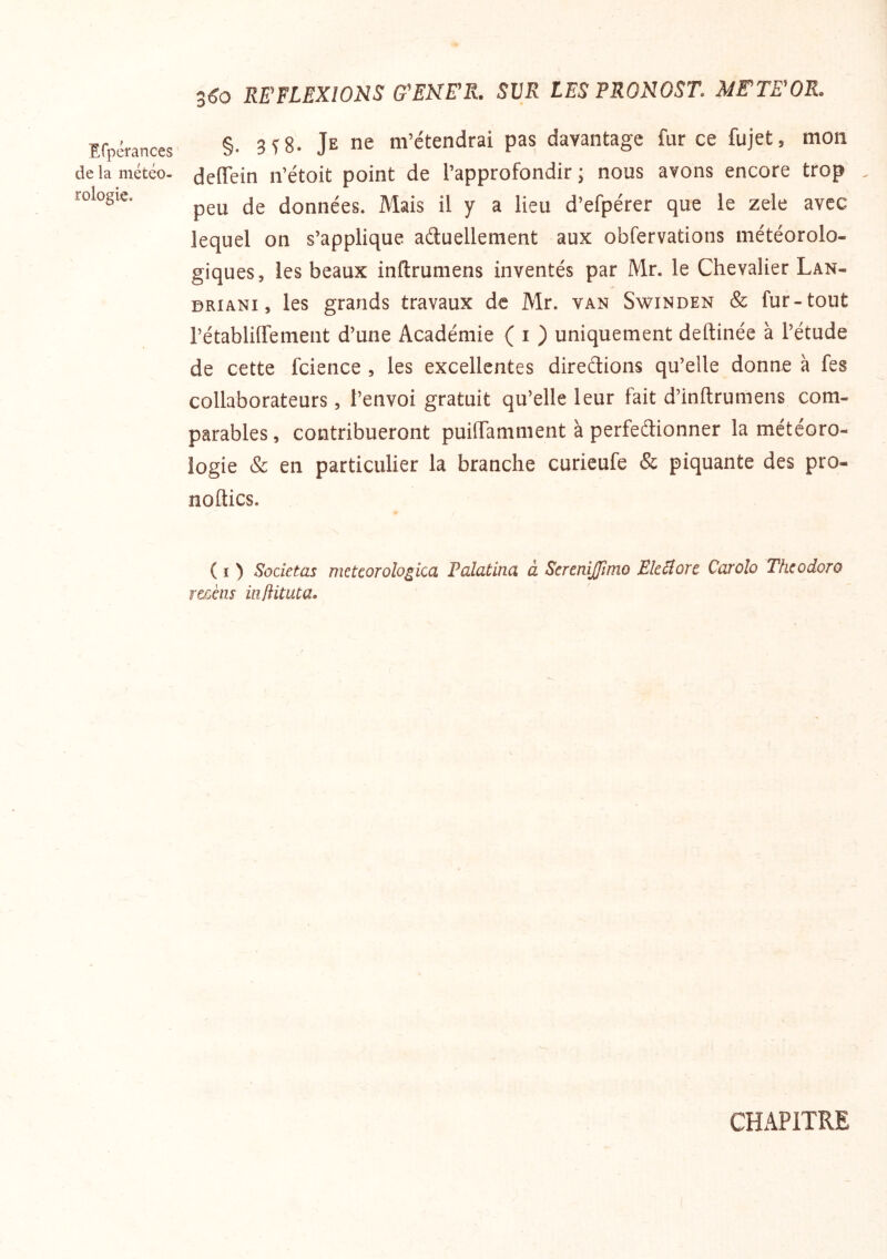 3^0 REFLEXIONS ffEMER. SVR LES FRONOST. METEOR. Erpérances de la météo- rologie. §. 3^8. Je ne m’étendrai pas davantage fur ce fujet, mon deiïein n’étoit point de l’approfondir ; nous avons encore trop . peu de données. Mais il y a lieu d’efpérer que le zele avec lequel on s’applique aétuellement aux obfervations météorolo- giques, les beaux inflrumens inventés par Mr. le Chevalier Lan- DRiANi, les grands travaux de Mr. van Swinden & fur-tout rétabliffement d’une Académie ( i ) uniquement deftinée à l’étude de cette fcience , les excellentes diredions qu’elle donne à fes collaborateurs, l’envoi gratuit qu’elle leur fait d’inftrumens com- parables , contribueront puilTamment à perfedionner la météoro- logie & en particulier la branche curieufe & piquante des pro- noftics. ( I ) Societas metcorologica Falatina à Screnijfimo Ekiîore Carolo Thcodoro r&cètis inftituia. CHx\PITRE
