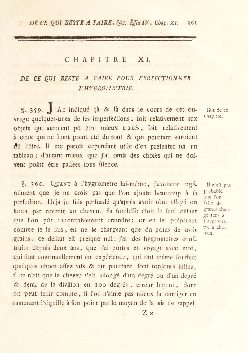 ' DE CE QJJI RESTE A FAIRE, &c. ÈJfai IV, Chap. XL 3«i CHAPITRE XL DE CE QUI RESTE A FAIRE POUR PERFECTIONNER L'HTGROME'TRIE. §. 359. J’Ai indiqué ça & là dans lé cours de cét ou- vrage quelques-unes de fes imperfections, foit relativement aux objets qui auroient pu être mieux traités, foit relativement à ceux qui ne l’ont point été du tout & qui pourtant auroient (ÎU l’être. 11 me paroît cependant utile d’en préfenter ici un tableau ; d'autant mieux que j’ai omis des chofés qui ne doi- vent point être palfées fous iîlence, §, 3 6‘o. Quant à l’hygrometre lui-même, favouerai ingé- nument que je ne crois pas que l’on ajoute beaucoup à fa perfection. Déjà je fuis perfuadé qu’après avoir tout eiï'ayé on finira par revenir au cheveu. Sa foibleïTe étoit le feiil défaut que l’on put raifonnablement craindre ; or en le préparant comme je le fais, en ne le chargeant que du poids de crois grains, ce défaut eft prefque nul: j’ai des hygromètres conf- truits depuis deux ans, que j’ai portés en voyage avec moi, qui font continuellement en expérience, qui ont même fouftért quelques chocs aifez vifs & qui pourtant font toujours juites, il ce n’eft que le cheveu s’eit allongé d’un degré ou d'un degré & demi de la divifion en 100 degrés, erreur légère, dont on peut tenir compte , fi l’on n’ainie pas mieux la corriger en ramenant l’aiguille à fon point par le moyen de la vis de rappel Z Z But de cë chapitre. il n’efi: pas probable que Ton falTe dp, graridp chan- ge me ns à i’hygrome, tre à che- TCU.
