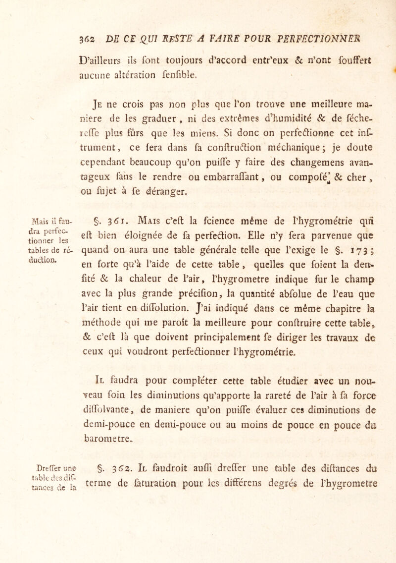 Mais il fau- dra perfec- tionner les tables de ré- duc'tion. Dreffer une table des diC- îaaces de ia 3&2 DE CE QUI EbSTE A FAIRE FOUR PERFECTIONNER D’ailleurs ils font toujours d’accord entr’eux & n’ont foulFert aucune altération fenfible. Je ne crois pas non plus que l’on trouve une meilleure ma- niéré de les graduer , ni des extrêmes d’humidité & de féche- reffe plus fûrs que les miens. Si donc on perfeélionne cet inf- trument, ce fera dans fa conftruéîion méchanique; je doute cependant beaucoup qu’on puiffe y faire des changemens avan- tageux fans le rendre ou embarraffant, ou compofé’ & cher ^ ou fujet à fe déranger. §. 36^1. Mais c^eft la fcienee même de rhygrométrîe qifî eft bien éloignée de fa perfeélion. Elle n’y fera parvenue que quand on aura une table générale telle que l’exige le §. 173; en forte qu’à l’aide de cette table, quelles que foient la den- fité & la chaleur de l’air, l’hygrometre indique furie champ avec la plus grande précifion, la quantité abfolue de l’eau que l’air tient en diffolution. J’ai indiqué dans ce même chapitre la méthode qui me paroît la meilleure pour conftruire cette table, & c’eft là que doivent principalement fe diriger les travaux de ceux qui voudront perfeétionner l’hygrométrie. Il faudra pour compléter cette table étudier avec un noo- veau foin les diminutions qu’apporte la rareté de l’air à fa force diffolvante, de maniéré qu’on piiifre évaluer ces diminutions de demi-pouce en demi-pouce ou au moins de pouce en pouce du baromètre. §. 36Z. Il faudroit auffi dreffer une table des diftances du terme de faturation pour les différeiis degrés de l’hygrometre