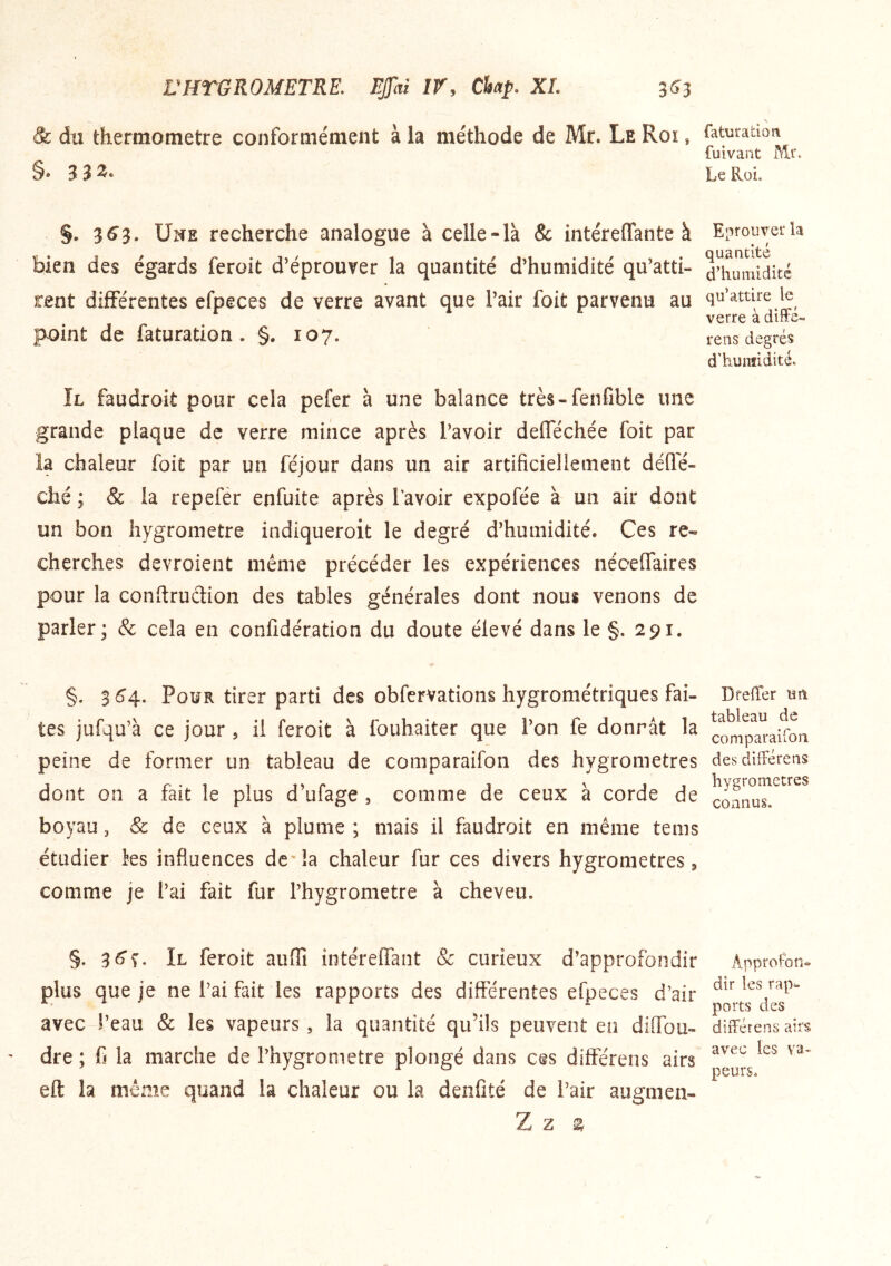 VHTGROMETRE. EJfai IV, CUp. XL 3^3 & du thermomètre conforme'ment à la méthode de Mr. Le Roi , §. 3^3. Une recherche analogue à celle-la & intéreffante à bien des égards ferait d’éprouver la quantité d’humidité qu’atti- rent différentes efpeces de verre avant que l’air foit parvenu au point de faturation . §,107. Il faudroit pour cela pefer à une balance très-fenfible une grande plaque de verre mince après l’avoir deflechée foit par îa chaleur foit par un féjour dans un air artificiellement défle- ché ; & la repefér enfuite après Tavoir expofée à un air dont un bon hygromètre indiqueroit le degré d’humidité. Ces re- cherches devroient même précéder les expériences néceffaires pour la conftrudion des tables générales dont nous venons de parler; & cela en conlîdération du doute élevé dans le §. 291. §. 3^4. Pour tirer parti des obfervations hygrométriques fai- tes jufqu’à ce jour , il feroit à fouhaiter que l’on fe donnât la peine de former un tableau de comparaifon des hygromètres dont on a fait le plus d’ufage , comme de ceux à corde de boyau, & de ceux à plume ; mais il faudroit en même tems étudier ks influences dc'îa chaleur fur ces divers hygromètres, comme je l’ai fait fur l’hygrometre à cheveu. §. Il feroit auflî intérelfant & curieux d’approfondir plus que je ne l’ai fait les rapports des differentes efpeces d’air avec l’eau & les vapeurs, la quantité qu’ils peuvent en dilTou- dre ; fi la marche de l’hygrometre plongé dans ces différens airs eft la même quand la chaleur ou la denfîté de l’air augmen- Z Z ^ faturation fuivant Mr. Le Roi. Eprouver la quantité d’humidité qu’attire le verre à dilfé- rens degrés d'humidité. DrefTer un tableau de comparaifori des différens hygromètres connus. Approfon^ dir les rap^ ports des différens airs avec les va- peurs.