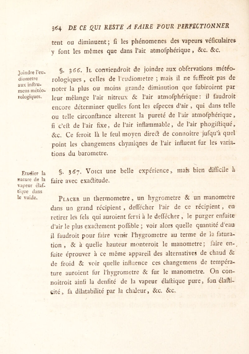 Joindre l’eu- diometre aux inftru- mens météo- rologiques.. Etudier la Rature de la vapeur élaf- tlque dans le vuide.. 3^4 DE CE QVl RESTE A FAIRE POUR PERFECTIONNER tent ou diminuent ; fi les phénomènes des vapeurs véficulaires y font les mêmes que dans l’air atmofphérique, &c. &c, §. ^66. Il conviendroit de joindre aux obfervations météo- rologiques , celles de l'eudiometre 5 mais il ne fuffiroit pas de noter la plus ou moins grande diminution que fubiroient par leur mélange l’air nitreux & l’air atmofphérique: il faudroit encore déterminer quelles font les efpeces d’air , qui dans telle ou telle circonftance altèrent la pureté de l’air atmofphérique, fl c’eft de l’air fixe, de l’air inflammable, de l’air phogiftiqué, &c. Ce feroit là le feul moyen direct de connoître jufqu’à quel point les changemens chymiques de l’air influent fur les varia- tions du baromètre. §. 3^7. Voici une belle expérience, mats bien difficile à faire avec exaditude. Pl ACER un thermomètre , un hygromètre & un manomètre dans un grand récipient , defTécher Pair de ce récipient, en retirer les fels qui auroient fervi à le defTécher , le purger enfuite d’air le plus exactement poffible ; voir alors quelle quantité d’eau il faudroit pour faire venir Phygrometre au terme de ia fatura- tion 5 8c à quelle hauteur monteroit le manomètre; faire en-^ fuite éprouver à ce même appareil des alternatives de chaud & de froid & voir quelle influence ces changemens de tempéra* ture auroient fur Phygrometre & fur le manomètre. On con- noîtroit ainii la denfité de la vapeur élaftique pure, fon élafti- cité, fa dilatabilité par la chaleur, &c. &c.