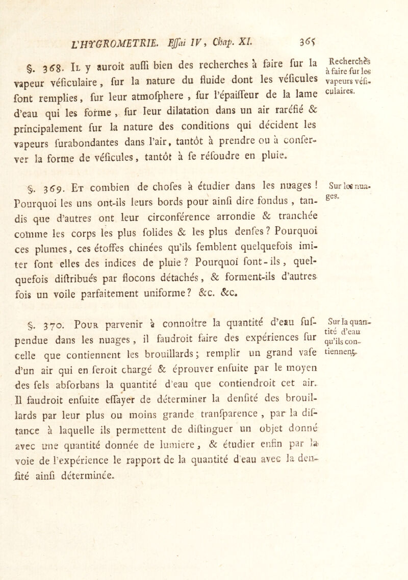 rHTGROMETRlE. EJJhi IV, Chap. KL §. 3^8. Il y auroit auflî bien des recherches a faire fur la vapeur véficuîaire ^ fur la nature du fluide dont les vefîcules font remplies 5 fur leur atniofphere , fur l’epailfeur de la lame d’eau (^ui les forme > fur leur dilatation dans un air raréfié & principalement fur la nature des conditions c][ui décident les vapeurs furabondantes dans l’air, tantôt a prendre ou a coUiCr*» ver la forme de veficules, tantôt a fe refondre en pluiw« §. 3^9. Et combien de chofes à étudier dans les nuages ! Pourquoi les uns ont-ils leurs bords pour ainfi dire fondus , tan- dis que d’autres ont leur circonférence arrondie 8c tranchée comme les corps les plus folides & les plus denfes ? Pourquoi ces plumes, ces étoffes chinées qu’ils femblent quelquefois imi- ter font elles des indices de pluie? Pourquoi font-ils, quel- quefois diftribués par flocons détachés, & forment-ils d’autres fois un voile parfaitement uniforme? &c. &c. §. 370. Pour parvenir à connoître la quantité d’eau fuf- pendue dans les nuages, il fauaroit faire des expériences fur celle que contiennent les brouillards; remplir un grand vafe d’un air qui en feroit chargé 8c éprouver enfuite par le moyen des fels abforbans la quantité d’eau que contiendroit cet air. Il faudroit enfuite effayer de déterminer la denOté des brouil- lards par leur plus ou moins grande tranfparence , par la dif- tance à laquelle ils permettent de diftinguer un objet donné avec une quantité donnée de lumière ^ 8c étudier enfin par l'é voie de l’expérience le rapport de la quantité d’eau avec la deiv fité ainfi déterminée. Rechercliè^s à faire fur les vapeurs véfi- culaires. Surlee nua- ges. Sur la quan- tité d’eau qu’ils con- tiennent.