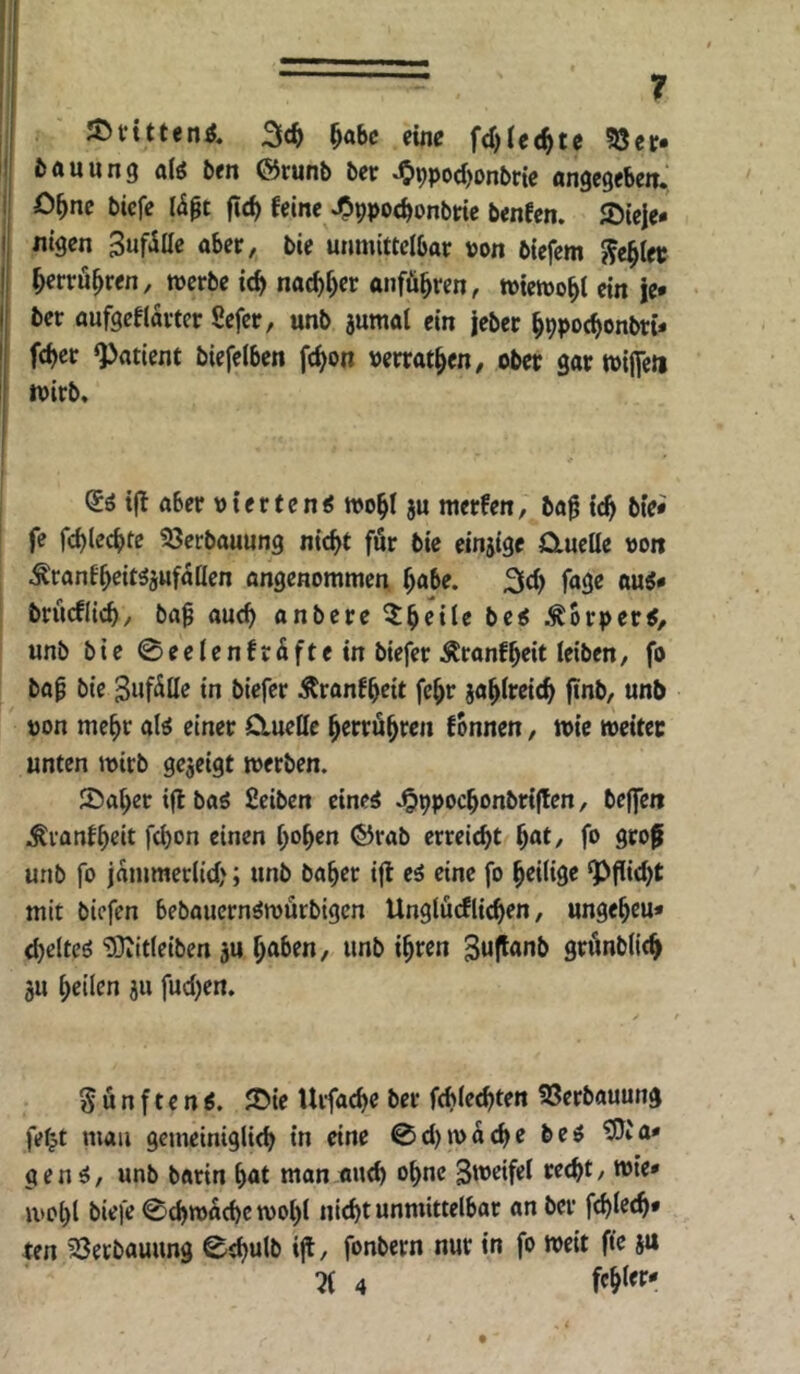 JDvttten^, eine fd)(e(^te 58cr* ^AUting niö fcen förunb ber *09pod)onbrte ange^ebetT. O^nc bicfe fic^ feine ^ppoe^onbtie benfen. JDieie* «igen SuftSOe aber, bie unmittelbar von bicfem J^e^ler ^errü^ren, merbe ic^ nac^r)er anfü^ren, tvietvo^i ein je» ber aufgeflarter Sefcr, unb aumal ein jeber ^ppoc^onbti* fcbcr «Patient biefelben fc^on »errat^cn, ober gar tvificti mirb. @0 i|t aber vierten« ivo^t ju merfen, ba^ ic^ btei fe fcblecbte ^öerbauung nicht für bie einjige Qmelle von ^ranfheit^aufaüen angenommen habe. 2lch fage au«* brücflich, ba^ auch anbere ^^brper«, unb bie 0eeIenfräftein biefer iilranfheit leiben, fo bap bie Zufälle in biefer Äranfheit fehr jahlreich ftnb, unb von mehr al« einer Cluellc herröh^«» fonnen, wie tveitee unten mirb gejeigt werben. S5aheri(lba« fieiben eine« J&ppochonbrijlen, beffen .^vanfheit fchon einen {)e>^en ©rab erreicht hat, fo groß unb fo jämmerlich; unb baher ifl e« eine fo hriHge Pflicht mit biefen bebaucrn«würbigcn Unglücfliehen, ungeheu* chclte« ‘DDiitleiben ju haben, unb ihwn Suftanb grönbtich 3U heilen ju fuchen. fünften«. ®ie Urfache ber fchlechten SSerbauung fe^t mau gemeiniglich in eine 0ct)wache be« ^ia* gen«, unb barin hat man auch ahne Steifet recht, wie* wol)! biefe Schwache wol)! nicht unmittelbar an ber fchlech* ten 23etbauung 0chulb ijt, fonbern nur in fo weit fte ju % 4