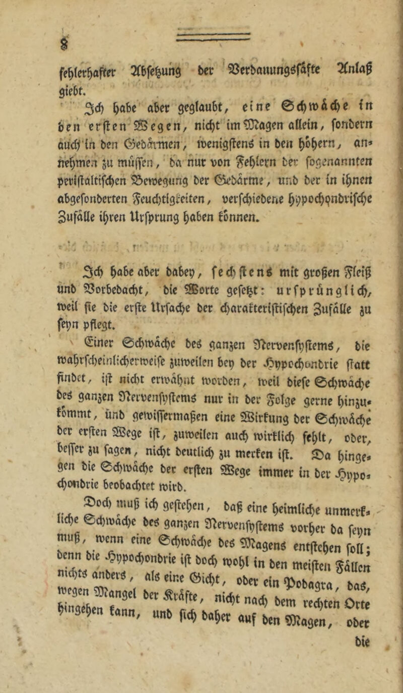 fehlerhafter Sfbfe^ung ber SJcrbouung^f&ftc 2(nla0 giebt. 3ch aber geglaubt, eine 0chwi(he tit ben erflen S5egen, nicht im^agen allein, fonbern auch'tn ben 03ebänncn, mcnigflenö in ben hob^rn, an» nehmen ju muiJen, ba nur von fehlem ber fogenannten pcrljlaltifchen ^emegung ber ©ebarme, unb ber In ihnen obgefonberten j5cud)tlgl:elten, verfchiebene h^poc^^nbvifche Bufalte ihren Urfprung höben fbnnen. 3ch hö6e aber babep, f e d> fl e n i mit großen ??(et^ ünb 53otbebacht, bie SSortc gefegt; urfprünglich/ tveil fte bie crjle Uvfache ber d)araltcri|tif^en ^wfotle ju fepn pflegt. €iner 0chn)achc bcg ganjen ?Tlcrvenfp|lemS, btc n3ahrfd)einli(hertvelfc jumeilen bep ber ^vpocbcmbrie ffatf finbct, itl nid)t ermähnt moiben, tveil biefc 0chtt)oche beö ganjen Sleivenfvflems nur in ber golge gerne hinju« Ibmmt, ünb gemifferma^en eine SSIrfung ber 0chivdche ber erflcn Sffiege ifl, jinveilcn auch mirtlich fehlt, ober, belfer ju fagen, nicht beutUch ju merfen ifl. JDa hinge* gen bie echivachc ber erjlen SBege immer in ber ^wpo* chonbrie beobachtet tvirb. VA. eine heimliche unmcif* I4< ed,»«d,c 3«„äe„ Snetwnfp|l,ms votier b« ftw mug Kenn nm etgroäd), be<tD5«3tn« cntjlcgcn follj benn bu ^iwocbonbm i(l bo^ n,of,i („ „„ mtitoi, glum md),« anbei«, ol8 eine ©id)t, ober ein‘Ooboara h.« ’ “»» f« 0«^« «»f ben Mag™, ober bie