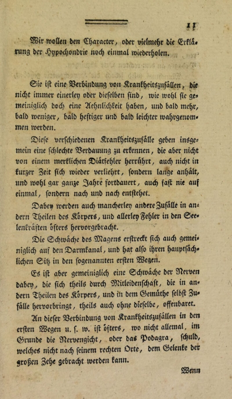 If SBtr tvoQen ben €f)aröctcr, ober \netme^r bie (£vf(Ä* rung ber ^i;pod)onbvte npc^ einmal ttneberl^olen. 0ie ifl eine SSetbinbung von Ätanf^eitöjufallen ^ bif ntd)t immer einerlei; ober bicfelben finb, mic ivol)l fic ge» mciniglid; bod) eine 3(el;nl(d;fcit t;aben, unb halb me^r, halb weniger, bälb heftiger unb halb leidjter wo^rgenom» men werben. S)icfe verfc^iebenen ^ranE^ci«5uf5lIe geben in^ge» mein eine fd)led)te Verbauung ju erfennen, bie aber nicht von einem merftichen ©iatfehler he^^röhtt, auch nicht in furjer Seit ftch wiebet verliehet, fonbern lan'ge anhalt, unb wohl gar ganje S^hr^ fortbauert, auch fafl einmal, fonbern nad; unb nach entflehet. ©abe)^ werben auch mancherlei anbereSuf^öe in an» bern ^heilen bcö Äorper^, unb allerlei fehler in ben 0ee» lenfräften öftere hrrvorgebracht. . S)ie 0chwache beö ^agen« crjbrccft fleh gemei» niglich auf bcnSarmfanal, unb hat alfo ihren hauptfach* liehen 0ih in ben fogenannten erften SBegeii. (ii ifb aber gemeiniglich eine 0chwa(he ber S^erven babei;, bie ftd; theilö burch ?0vitleibenfd;aft, bie in an« bern '^heilen be6 Körper«, unb in bern ©emöthe felbfl 3u* f^Uc hervorbringt, theil^ auch ohne biefelbe, offenbaret. 2(n biefer Söerbinbung von Äranfheitösufallen in ben crflen «Segen u. f. w. ijt öftere, wo nicht aUemal, im ©runbe bie S^ervengicht, ober ba< ‘Pobagra, fchulb, weld;et5 nicht nach feinem rechten Orte, bern 0elcnfc bet großen gebracht werben fann. ÖBewi
