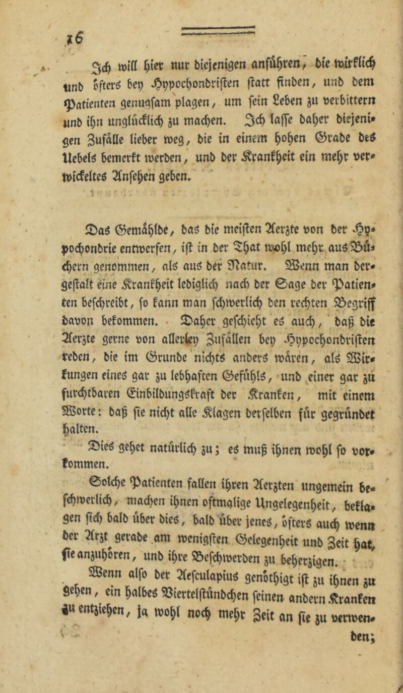 .f6 34 roiff nur bicjenigcn anfö^rcrt, btetturfltc^ tinb offrr^ ^'^9 ^ppoc{)onbrl|len flatt ftnbcn, unb bsm Patienten genuafam plagen/ um fein Seben ju »erbittertr unb tbn unglucfltcb 5U machen. 34 biejeni» gen Sufaöe Heber roeg, btc in einem ^o^en ®rabe betf Hebeln bemerft werben, unb ber Äranf^eit ein mcf;r per* ipicfelteö 2infe^en geben. ©em^b^bc, baö bte meiflen Sferjte pon ber po4onbrie entwerfen, i(? in ber au$33ö< 4ern genommen, «lö ausS ber ü^atur. SBenn man ber* gejlalt eine ^ranfboit Iebigli4 nach ber 0age ber Ratten« ten be[4rcibt, fo fann man f4iPerli4 ben re4ten begriff bapon befommen. Jt^aber gef4iebt eä au4, baf bie Sferjte gerne pon aUcrkp bep v^ppocbonbrijlert reben, bie im (Srunbe nt4t^ anber^ wdren, alö 2ßir* fungen eineö gar ju lebhaften (^efubl^/ nnb einer gar stii fur4tbaren ©nbilbung^fraft ber .^raufen, mit einem SBorte: baß fte ni4t alle Klagen beifelben für gegrünbet halten. ®{eö gebet naturli4 ä« j muß ißnen woßt fo por* fommen. eot4e «Patienten faßen ißren :2(eräten ungemein be- f4iperli4, ma4en ihnen oftmalige Ungelegenbeit, befta- gen ß4 halb über bieg, halb über jeneg, ofterg au4 wen» ber 3lrjt^ gerabe am wenigßen ©elegenbeit unb 3oit ßat; feanjuboren, unb ihre S&ef4wcrben ju beberjigen. ‘ SBenn alfo ber 2lefculapiug genotbigt ijt ju ißnen ju fieben, ein ßalbeg 93iertelßünb4en feinen anbern .^ranfen 4U entjießen, Ja woßl no4 meßr Seit on fie 5u perweit# ' ben;