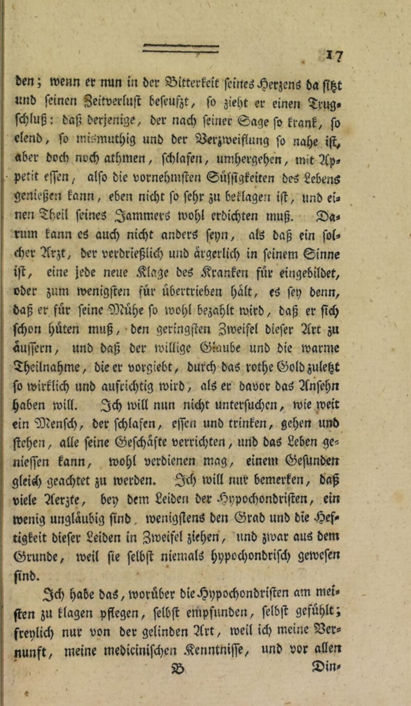 ften; wenn et nun in &er ©Itterfeit fetnegvOpf^euö ba fl|t unb feinen Seitoerfnfl befeufat, fo jie()t er einen ^rug. fd)lu0: baf? berjenige, ber nac^ feiner 0age fo Ernnf, fo clenb, fo miömuti^ig unb ber ©erjtüelffung fo na^e iji^ «ber bocfi noc^ atßmen, fd)lafen, umf^evgefjcn, mit Xp» petit effen / alfo bie uornebmflen 0üf|Tgfeiten be^ fiebenö geniejjen fann, eben nicht fo fe^r ju betlagen ifl, unb eU nen ^beil feines «.''ohl erbichten inu^. rum tann cS auch nicht anbers fepn, als ba§ ein fol» eher ^rjt, ber rerbrieflich unb ärgerlich in feinem 0tnnc ifl, eine Jebe neue .^lage bes ^'ranfen für eingebilbet, ober jum menigjren für übertrieben hält, es fep benn, ba^ er für feine 5)iühe fo mohl bejahlt mirb, baü er fich fchon höten muü / * ben geringjlen 3‘^^if«l biefer 2lrt ju Puffern, unb baü ber nnllige ^«lube unb bie marme 5h<^ilnahme, bie er «orgiebt, burch baS rothe ©olb juleht fo mirflich unb aufrichtig mirb, als ec baoor bas 2fnfehn haben will. S^h nun nicht unterfuchen, wie weit ein ‘üOtenfeh, ber fchlafen, cjfcn unb trinfen, gehen unb liehen, alle feine ©efchafte «errichten, unb baS fieben ge« nieffen fann, wohl «erbienen mag, einem (^efunbett gleid) geachtet ju werben. Sd) will nur bemerten, bap viele Gerate, bep bem fieiben ber .OhPOcl)onbr{|fen, ein wenig ungläubig ftnb. wenigflenS ben @rab unb bie .Oef» tigfeit biefer Selben in S'^eifel sieben, unb jwar aus bem ©runbe, weil fie felbjl niemals hhpechonbrifch gewefen finb. 2lfh höbe baS, worüber bie.OVPoeh'^nbriflen am mei» (len ju tlagen pflegen, felbjl empfunben, felbll: gefühlt; fteplid) nur von ber gelinben 3frt, weil idj meine 23ers> nunft, meine mebicinifchen .tcnntnifTe, unb vor allen >5 löin* t
