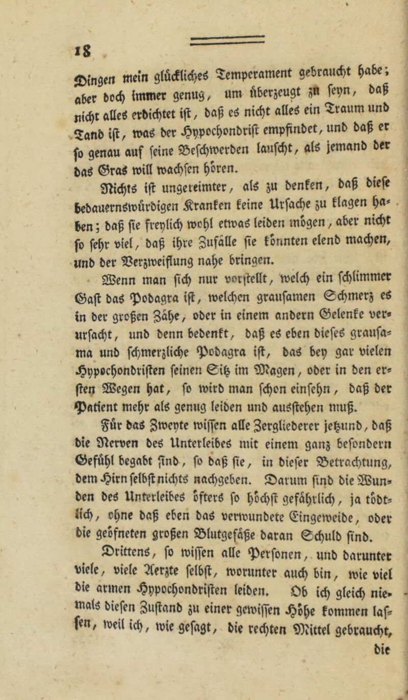 it^insen mein Temperament gebraud)t ^a&e; Aber boc^ immer genug, um üSerjeugt s« fcpn, ba§ jiic^t allcö erbid)tet ifl, ba^ c6 nicf>t aüei ein Traum unb Tanb i(l, »aö ber ^ppoc^onbrift empfinbet, unb baf er fo genau auf feine 55cfd)mcrben laufest, aiö jemanb ber taö ®rai roill tt)ad)fen ^oren. g^ic^tö ifl ungereimter, ju benfen, bag biefe fcebauernömurbigen Äranfcn feine Urfac^e ju ftagen ^a* . 6en; baf fie frepfid) wo^l ettuaö leiben mögen, aber nicht fo fehr viel, ba^ ihre fonnten elenb machen, unb ber S^crimeiflung nahe bringen. SBenn man fich nur vor|lclIt, melch ein f(hlimmer ©afl ba^ «pobagra ifl, melthen graufamen 0<hmerj c6 in ber großen 3%/ ®ber in einem anbern ©elenfe ver» urfacht, unb benn bebenft, ba^ ci eben biefeö graufa* ma unb fchmersliche ‘Pebagra ifl, baä bep gar vielen .l^ppechonbriflen feinen 0ih im ^agen, ober in ben er« flen SBegen h^t, fo mirb man fchon einfehn, bag ber Patient mehr alö genug leiben unb au^flchen muf. ^fir ba^ 3mepte miffen attc 3ergtiebercr je^unb, ba^ bte gierven bcö Unterleiber mit einem ganj befonbern ©eföhl begabt ftnb, fo bag fte, in biefer 95ctra(^tung, bem .^irn felbfl nichtr nachgeben. Sarum finb bic 3Bun« ben ber Unterleiber bfterr fo hochfl gcf^hrlid), ja tobt« (ich, ohne ba^ eben bar vertvunbetc (Singemeibe, ober bie geofneten großen Sölutgefa^e baran echulb ftnb. JDrittenr, fo mijfen alle ‘Perfonen, unb barunter viele, viele 5fer?te felbfl, tvorunter auch bin, jvie viel bie armen ^ppochonbriflen leiben. Ob ich ölcich nie- matr biefen 3uflanb ju einer gemiffen .^bhe fommen laf« f«n, »veil ich, rvie gefagt, bie red)tcn 9^ittel gebraucht, bie