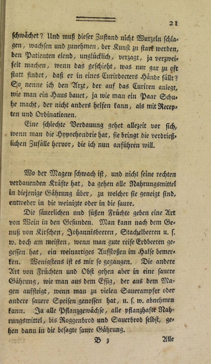 Unb mu^ btefcr Suflanb nic^t SSurjetn fcf)fa* gen, ivacf^fcn unb gune^men, ber Äunft ju flaif tvcfben, hcn Patienten efcnb, unglücfltcf), m-gagt, ja vcrgroct* feit nind^en, iüenn baö öefd;ief)t, nuc gar gu oft ft«Ct finbct, ba0 er in eincg (Jurttbocterö Jpanbe faßt? ©0 nenne tc^ ben -^fvgt, ber auf ba^ Oiunfen anlegt^ n)ie man ein &a«et, ja mie man ein ^aav 0d)u« ^e macht, ber nicht anbcrö helfen fann, alä mitSKecep» ten unb Orbinationen. ^ine fchiechte ?8erbauung gehet alfegeit vor fleh/ menn man bie ^ppochonbriehat, fie bringt bie verbriet* liehen Sufatte hervor, bie td; nun anfuhwn mia. 25o ber tOtagerr fchma^ tjl, unb n{d)f feine rechten vetbauenben Grafte hf«t, ba gehen alle 9‘Jahrung^mittel I in biejentge ®^h>^ung über, gu meld)cr fle geneigt jinb, enta'eber in bie roeinigte ober in bie faure. ®ie füuerlichen unb fü^en fruchte geben eine 2(rt von SBein in ben (55cfunben. 'iDian fann nach bem (Se« nup von ^irfchen, Si^h^^nniöbeeren, 0tacheIbceren u. f, tv. hoch am ttteiften, tvenn man gute reife €rbbeeren ge® geffen h«t/ «tn Jveinartigeö 3fufftogen im .^alfc bemer» fen. SÖenigftenö tfl eö mir fo gegangen. 2>ie anbere ^rt von fruchten unb Obft gehen aber in eine faucre ©ahrung, tvic man auö bem ü’lfig/ ber auö bem Sffia-' gen auf|lelgt, tvenn man gu vielen 0aucrampfer ober anbere faucre 0pcifen genoffen f)at, u. f. tv. abnehmen fann. <^0^ ^ff^^nggetvachfe, alle pfianghafte 37ah' rungsimittel, biö Sioggcnbrob unb 0auerbrob felbjt, ge« hen bann in bie befagte faure ©ohrung. S& 5 2flle
