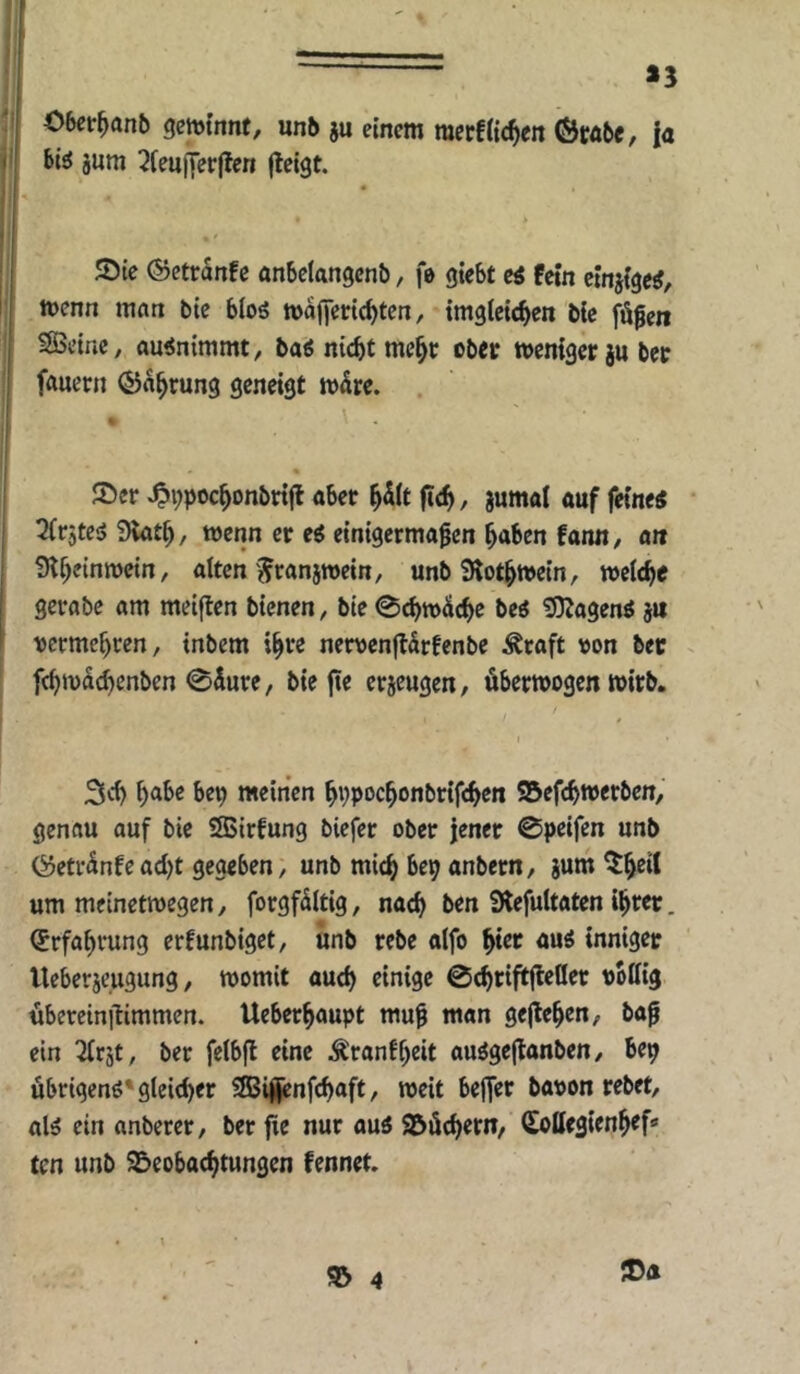 13 06cr^an^ gewinnt, un6 ju einem mecfiic^en ©rä6e, ja bi^ jum QfeujTerffen (leigt. JDie (Setranfe anbelangcnb, fe giebt ei fein einjige^, wenn man bie bIo5 wafjeric^ten, imgieic^en bie fügen SBeine, auinimmt, baö nicht meht ober weniger ju ber fauern ©ahrung geneigt wäre. Ser ^t;pochonbrifl aber h^it (ich, jumal auf feine« 2(r5te« 9lath, wenn er e« einigermagen haben fann, an iHheinwein, alten Jranjwein, unb Slothwein, welche gerabe am meiflen bienen, bie 0^wÜche be« !Dlagen« ä« vermehren, inbem ihre nervenjlürfenbe Äraft von ber fchwüchcnben 0dure/ bie fie erjeugen, überwogen wirb. 3ch ^oA>e bep meinen hppochonbrifchen SBefchwerben, genau auf bie SSSirfung biefer ober jener 0peifen unb Öetrünfead)t gegeben, unb mich M anbern, jum ^h^it um meinetwegen, forgfültig, nach ben Slefultaten ihrer. (Erfahrung erfunbiget, unb rebe aifo ht« au« inniger Ueberjeugung, womit auch einige 0chtift(leöet völlig übereinilimmen. Ueberhaupt mug man gejlehen, bag ein Tix'at, ber felbjl eine Äranfheit au«ge(lanben, bep übrigen«'gleicher Sffiijjenfchaft, weit bejfer bavon rebet, al« ein anberer, ber fie nur au« Süchern, Sottegienhef» ten unb Beobachtungen fennet.