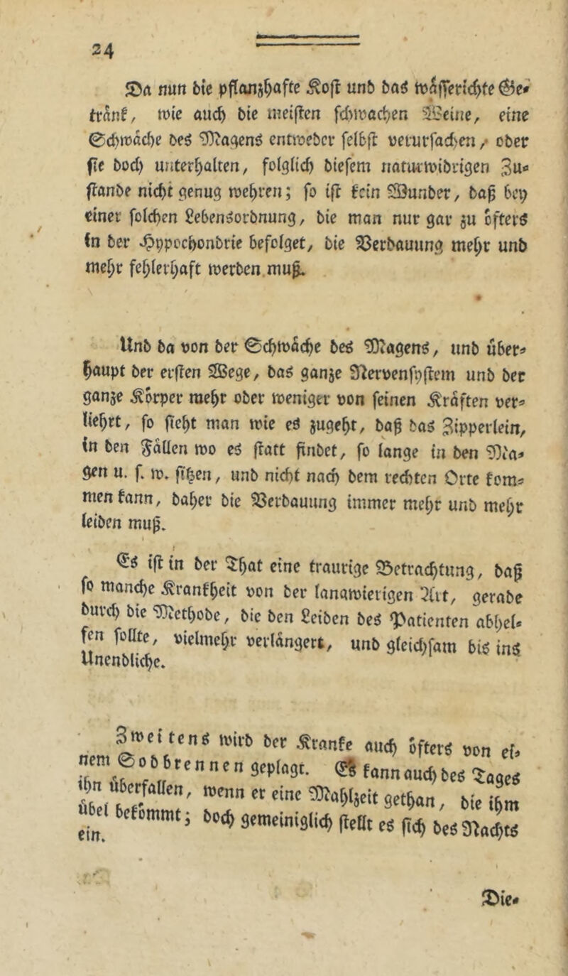 JOrt nun btc pflanj^aftc Äo(^ unb ba^ 6e» tvht, n)«e au(^ bic metflcn fcbiractien 3Belnc, eine 0cbmdd)e beö ‘D)ia<ien^ entiüebcr felbfl veturfacfccti / ober fie bod) uiitcr^altcn / folglich bicfem rmtuitoibrigen 3u« (fanb? nid)t genug toc^reti; fo ifl fein SÖunber, ba^ bei; einet' fo(d)en geben»orbnung, bie man nur gar 5U efterd Cn ber .^ppoebonbrie befoiget, bie 33crbauung me^r unb me^r feb(eti;aft locrbcn.mu^ Unb bfl tjon ber 0cbtt)acbe beö ^agenö, unb über» ^aupt ber evflen SBege, ba^ ganje fUerttenfpftem unb ber gonje Körper raebr ober weniger pon feinen Ärdften per» liebrt, fo ftebt man wie eä jugebt, ba0 baä Zipperlein, in ben fallen wo eö fratt ftnbet, fo lange in ben ^i'a» öen u. f. w. flben, unb nid)t nach bem red)tcn Orte fom» Uten bann, baber bie 23crbauung immer mehr unb mehr leiben mu^. I <5^ i|ltn ber ^bat eine traurige 95etracbtung, ba0 fo mon^e ^ronfbeit pon ber lanawierigen 3a t, gernbe buvd) btc ‘D}Jetbobe, bic ben Selben beg «Patienten abl)eU fen foKte, pidmebr perldngert, unb gleid;fam big ing Uncnbli<be. f'« »O ei’ r.« fonn au<^ ü« «iasc« ein. ^ ’ ‘ ‘^äemeim3(^(}etlt|.ä(;<^^,j3}J^
