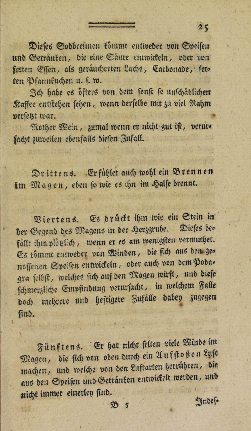 ©iefc^ 0ob6vcnncn fommt cntwcbcv »on 0pcifeiT unb ©ctrdnfen, b;c eine 0dure entwidcln, ober von fetten <Sflen, aB 3erducl)erten 2ad)ö, Savbonabe/ fetz- ten ‘Pfanncuc{)en u. f. tt>. 3d) oö ofterö von bem fonjt fo unfd)dblic^en Kaffee ent|lcf)cn fel;en, wenn berfelbe mit ju viel 9\o^m verfemt war. 9\otl)er SSBein, jumal wenn er nic^t gut ifl, verur« fad)t guweilcn ebenfallä biefen ® r {11 c n ö. ^r füllet aud) woC)l ein 55 r c n n e ti Cm 93iagen/ eben fo wie ii)n im .^alfe brennt. 93icrtcn^. S’ö brüeft if)m wie ein 0te{n in’ ber ©egenb be^ tOtagenö in ber .^erjgrube. 2>iefeö be^ fdnt ibrnplü^ltd), wenn er eg am wenigjlen vermutl;et. ©g fommt entweber von SBinben, bie ftd) aug benage« noffenen 0pcifen enftviefein, ober auch von bem poba« 5va felbft, weld)eg fieb mif ben tDtagen wirft, unb biefe fdjmeijlicbc ^mpftnbung verurfaebt, in weldjem ^aHe bod) mebrevc unb heftigere Sufdtte babei; jugegen finb. ^unfteng. €r böt SBinbe tm tJKagen, bie ficb von oben burd) ein ^ u f jt o f e n 2yft machen, unb welche von ben fiuftarten berrubren, bie <mg ben 0peifen unb©etranCcn entwicfelt werben, unb «lebt einertep finb. ’ ^ 5 I