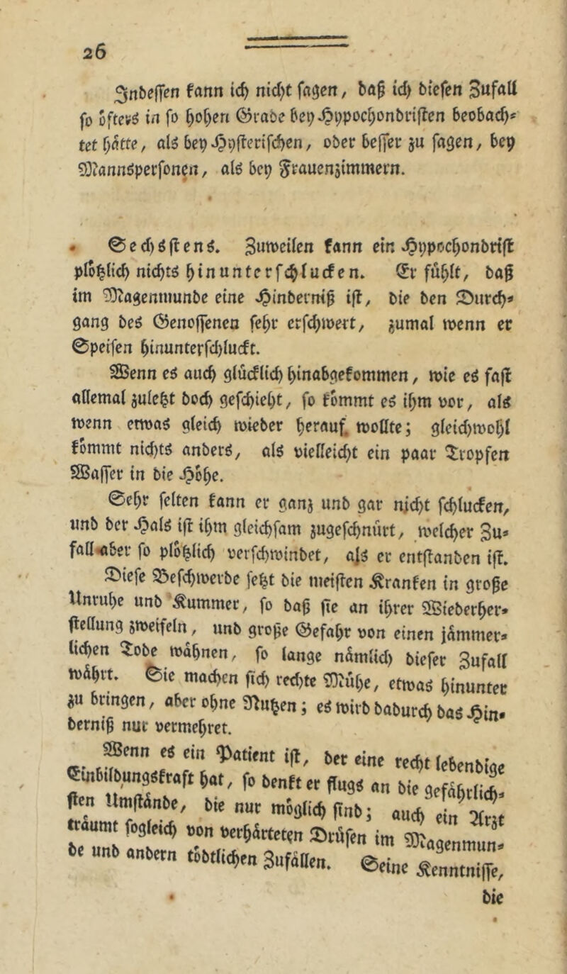3nt)efT«n fann ic^ nid)t fd^cn, ba^ id) btefen fo oftcvö trt fo 5o[)cn ©rabe be9^i;pod;onbnflen beobacb* tet alö bepJppflerifcbcn, ober Bclfer ju fflgen, bep ?Oiannöperfonert, alö bcp ^raucnjimmern. . 0e(l)öjbenö. fann etr. ^i;poc^onbri(l plo^ticb ntcbtö ^inunterfcbtucfen. ®r fu^It, bag im ^agenniunbe eine ^inbcrm^ t(l, bie bcn JDiircb« gang beö (2)eno|]enea fc^r erfc^wert, ?,umal menn er 0peifcn btnunterfcl)lu(ft. SBenn e6 auch glüdlieb binabgefommen, mie e6 fajl öflemal juielt boeb gefc^iebt, fo fommt es if;m oor, ols wenn etwas gieid) wteber herauf, woöte; gletd)mof)I fomnit nid)ts anberS, «ts oiefieic^t ein paar ^^vopfett SBaffer in bte ^b^e. 0ef)r feiten fann er ganj unb gar nicht fehtuefen, imb ber Jpais tfl ihm gleichfam jugefchnürt, weii^er 3u» fadiöber fo plb^Hch verfchwinbet, als er entf^anben tfb. ©iefe ^efdjweibe fe^t bie meifien ^ranfen in groge Unruhe unb^^Äummer, fo bap (le an ihrer 3Bieberher. flellung jmeifcln, unb groge Gefahr oon einen jammer» liehen ^obe mahnen, fo lange nSmlid) biefer Sufall tv&hrt. 0tc mochen ftch redjte ^uhe, etwas hinunter iü bnngen, aber ohne S^u^en; cS wirb baburch baS Äin. berni9 nur »ermehret. »nn m i(l, bn eine ,,4, rrt,„bi,. emJtlbonssfwft fo bonttor fluj« „„ «e sefibtii*! fitn Untflinbe, bie nut möijl^ fi„b; ttaumt fosM von bet^ärteten Srffe„ U„b ,„b.r„ .öbrtie^en gufMe». @,i„, ^ ® bie