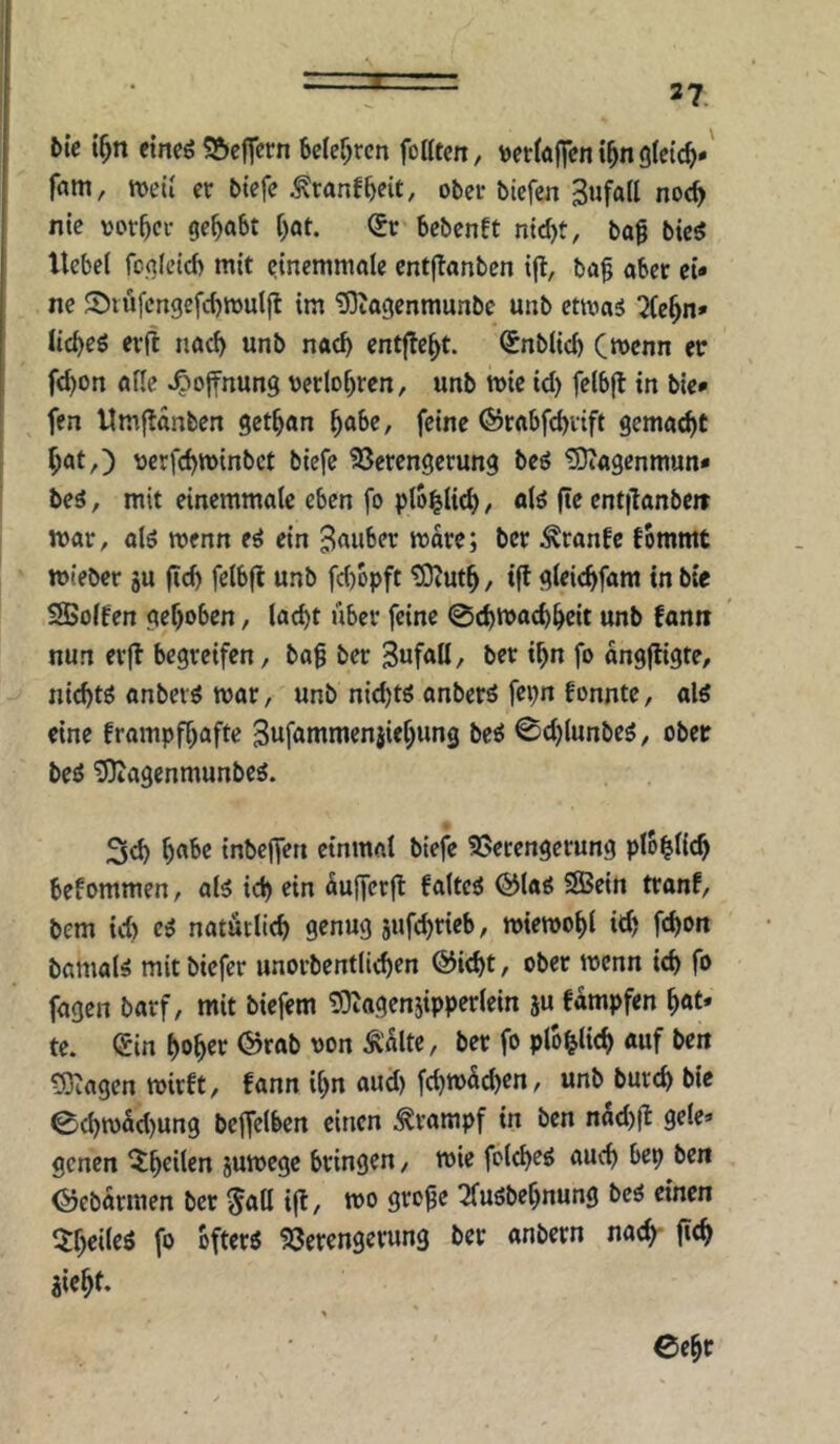 z 37. ble t^n eineö S&ejTccn 6e(er;rcn foKtcn, wettäffcn t^n glctc^»' fam, n>eii er btefe ^ranf^eit, ober biefen Zufall noc^ nie vorder gehabt ^at. €r bebenft bag bic^ liebet fo.q(ctd) mit etnemmalc cntjlanbcn t|l, bö§ aber et* ne 2)töfcrtgefd)wuljl im 5)tagenmunbe unb ctmas !2(e^n* ticbeö eril nact) unb naef) entfielt. Snbtid) Cwcnn er fd)on atte Hoffnung uerlo^rcn, unb mie id) felbfl in bie* fen Umjlanbcn get^an ^abe, feine ©rabfebvift gemacht bat,) uerfd)n)inbct biefe 23erengerung beö üOiagcnmun* beä, mit einemmate eben fo ptbltict), otö fte cnt|lanbctt mar, alö wenn e^ ein 3a«ber more; ber ^ranfe fbmmt mteber ju (Ich fetb|l unb fd)üpft tOiUtb/ tff gteit^fam in bie SSotfen gehoben, (acht über feine ©chmachhrit unb fann nun erft begreifen, bog ber SufoU/ ber ihn fo angjligte, nichts anbevö mar, unb nid)tg anberö fei;n fonnte, als eine frampfhafte Swfommenjiehung beö 0d)(unbeö, ober beö tDiagenmunbeä. 3ch h^'^c inbejfett einmat biejV 35ecengerung plohKth befommen, al5 ich aujferfl fattcä @(aö SBein tranf, bem id) eS natürlich genug jufchricb, miemoht id) fchoit bomat^ mit biefer unorbentlichen @icht, ober menn ich fo fagen barf, mit biefem ^agenjippertein ju fampfen hot* te. (£in hohet Ä'alte, ber fo ptb^tich auf beit tOiogen mirft, bann ihn aud) fd)m5d)en, unb burch bie 0chm5d)ung beffetben einen Krampf in ben nad)|l gete* genen ^h^den jumege bringen, mie fctcheö auch bep ben ©ebarmen ber ^att ifl, mo groge Tfuöbehnung beö einen fo öftere Söerengerung ber anbern nach- jieht. > Cegr