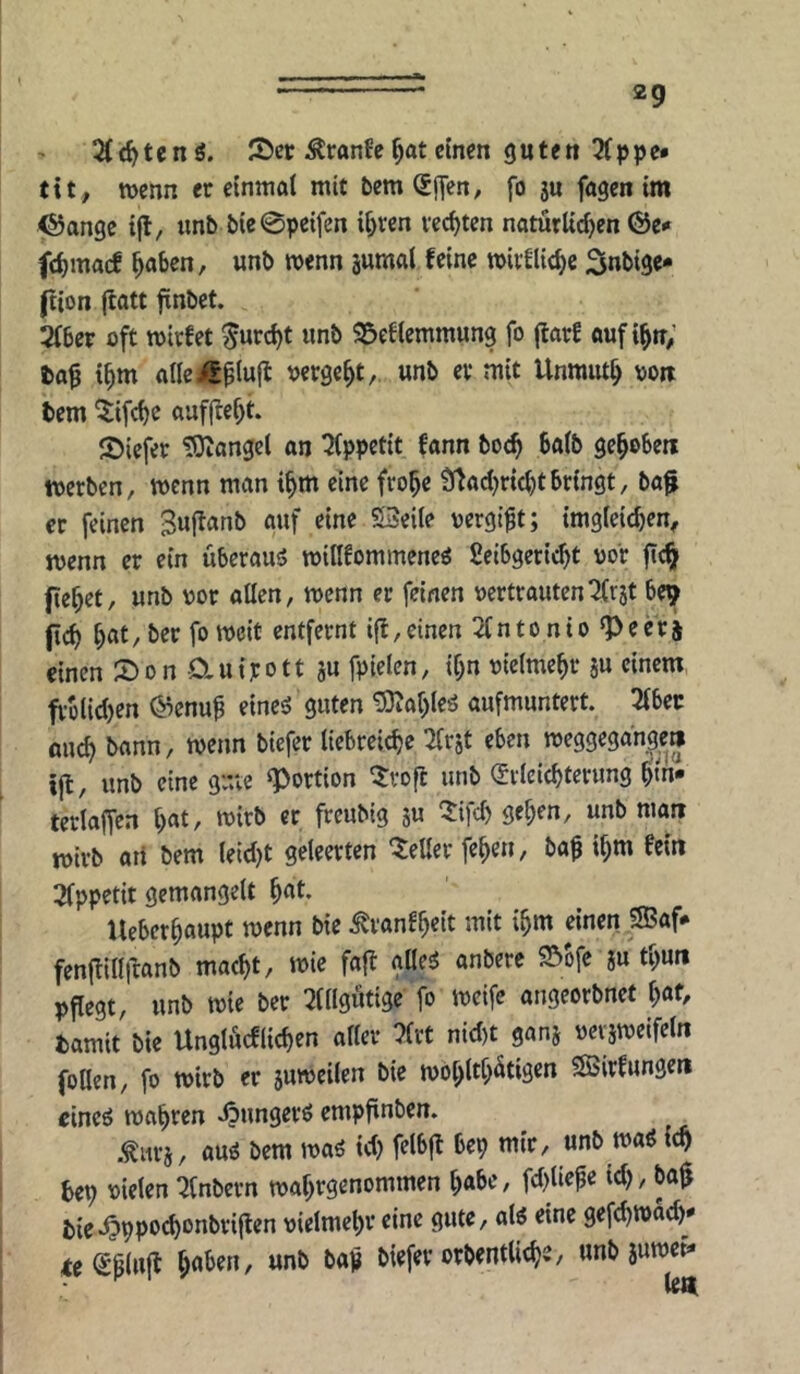 2(rf)tcnö. löer Äranfe^at einen guten 3(ppc» txtf wenn er einmal mit bem (SHen, fo ju fagen im 4®ange ifl, unb bie@pe{fen ii^ren rechten naturUd)en @e^ fd)macf ^aben, unb wenn jumal feine wivflic^e 3nti3c* (iion jtatt fnbet. 2fber oft wirfet ^urc()t unb 25ef(emmung fo jtarf auf i^n; ta^ i^m allei/S^iuft vergebt, unb er mit Unmut^ oon bem ^ifebe auf|Ief)t. Siefer Mangel an Qfppetit fann bo^ ba(b gegeben werben, wenn man i^m eine fro^e Üfadjrictjtbringt, ba^ er feinen 3u(lanb auf eine 53eile oergt^t; imgieicben, wenn er ein überaus wiflfommeneö Scibgetiebt vor ftc^ fiebet, unb vor aßen, wenn er feinen vertrauten^(rjt be^ (icb bflt/f*’entfernt ifl,einen 2Cntonio ^eerj einen 2)on Cluijrott ju fpielcn, ibn vieimebr ju einem frolidjen @cnu^ eines? guten ^ableä aufmuntert. 3fbec ßueb bann, wenn biefer liebreicbe Sfrjt eben weggegdn^e» ijt, unb eine gme «Portion ‘5:voft unb (Jtleicbterung bm- terlaffea l)at, wirb er freubig ju Q:ifd) geben, unb man wirb ati bem leidjt geleerten 'leller feben, ba^ ibm fein 2fppetit gemangelt Ueberbaupt wenn bie ^vanfb«it mit ibm einen SBaf* fenjlillftanb macht, wie faft glleä anbere ?5ofe ju tbun pflegt, unb wie ber :2tllgötige fo weife angeorbnet i)at, fcamit bie Unglöcflicben aller ?(rt nid)t ganj vevjwcifeln follen, fo wirb er suweilen bie wobltb^tigen ^Sirfungen cineö wahren .öungerö empftnben. ^ .tuvj, auö bem waö id) felbfl bep mir, unb wa6 icb bep vielen ^fnbern wabrgenommen ba^C/ id), ba$ bie^pposbonbrijten vielmehr eine gute, alö eine gefebwad) <e<Sp(uft unb bap biefer orbentlicbe, unb juwei*